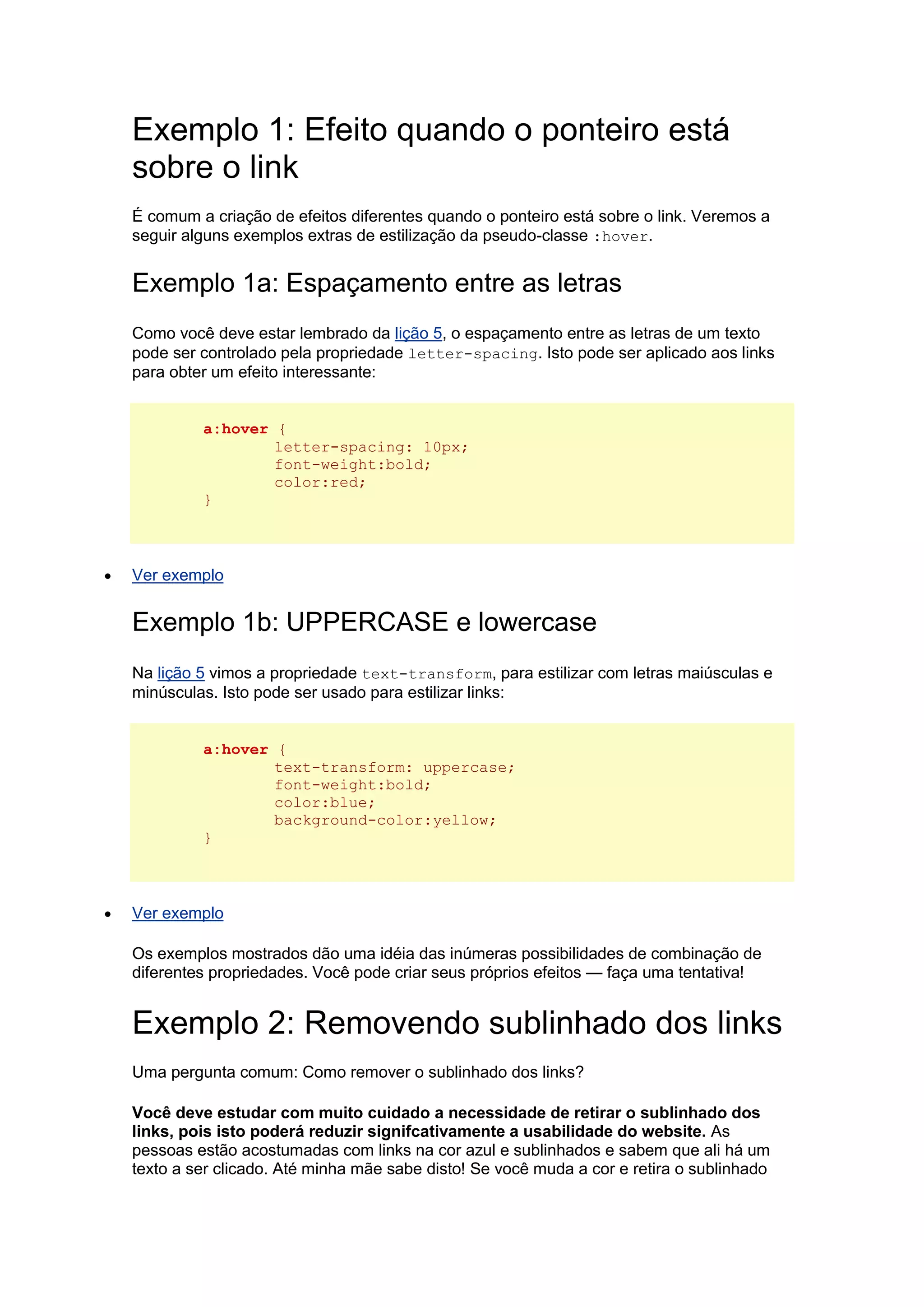 Exemplo 1: Efeito quando o ponteiro está sobre o link É comum a criação de efeitos diferentes quando o ponteiro está sobre o link. Veremos a seguir alguns exemplos extras de estilização da pseudo-classe :hover. Exemplo 1a: Espaçamento entre as letras Como você deve estar lembrado da lição 5, o espaçamento entre as letras de um texto pode ser controlado pela propriedade letter-spacing. Isto pode ser aplicado aos links para obter um efeito interessante: a:hover { letter-spacing: 10px; font-weight:bold; color:red; }  Ver exemplo Exemplo 1b: UPPERCASE e lowercase Na lição 5 vimos a propriedade text-transform, para estilizar com letras maiúsculas e minúsculas. Isto pode ser usado para estilizar links: a:hover { text-transform: uppercase; font-weight:bold; color:blue; background-color:yellow; }  Ver exemplo Os exemplos mostrados dão uma idéia das inúmeras possibilidades de combinação de diferentes propriedades. Você pode criar seus próprios efeitos — faça uma tentativa! Exemplo 2: Removendo sublinhado dos links Uma pergunta comum: Como remover o sublinhado dos links? Você deve estudar com muito cuidado a necessidade de retirar o sublinhado dos links, pois isto poderá reduzir signifcativamente a usabilidade do website. As pessoas estão acostumadas com links na cor azul e sublinhados e sabem que ali há um texto a ser clicado. Até minha mãe sabe disto! Se você muda a cor e retira o sublinhado  
