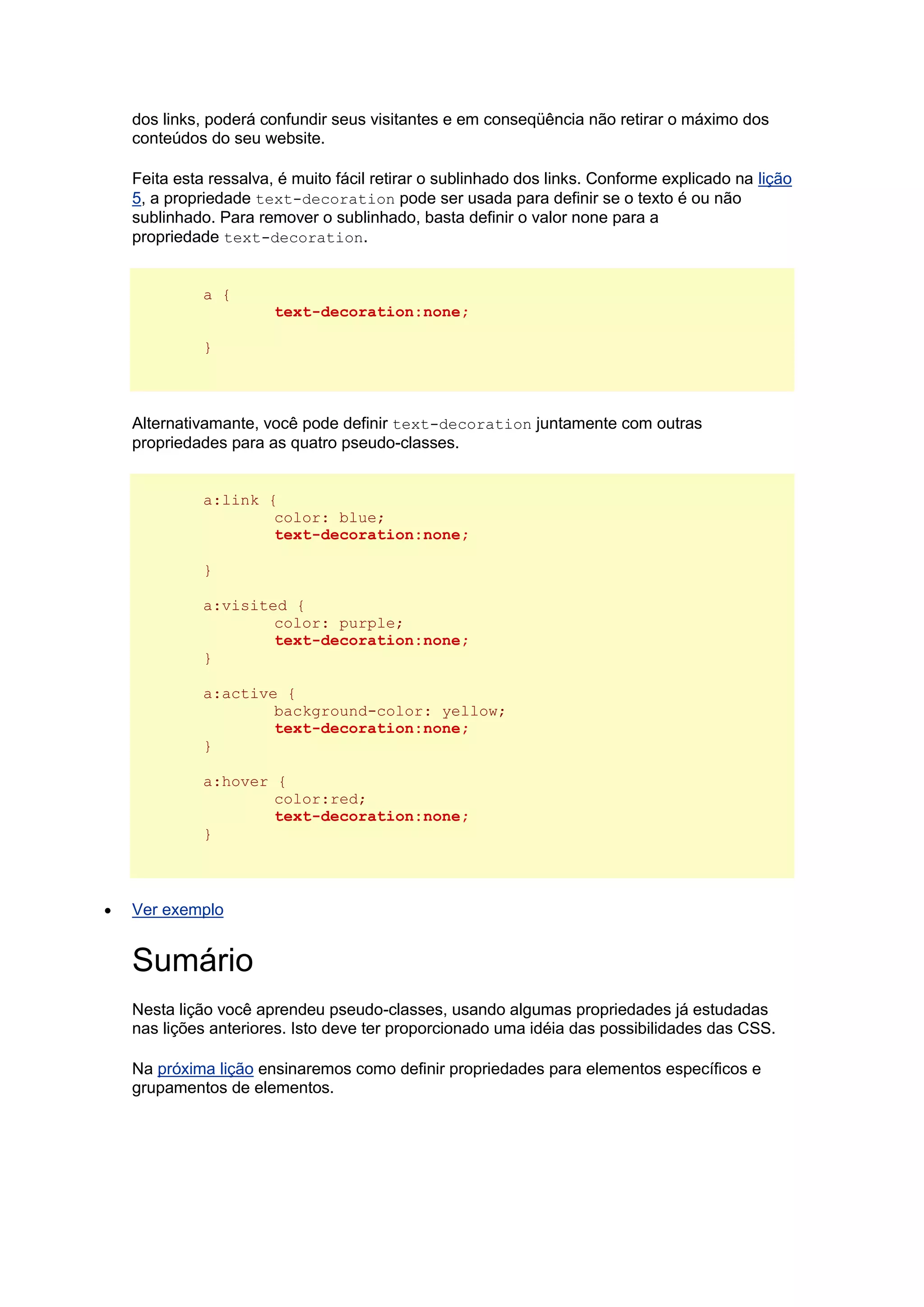 dos links, poderá confundir seus visitantes e em conseqüência não retirar o máximo dos conteúdos do seu website. Feita esta ressalva, é muito fácil retirar o sublinhado dos links. Conforme explicado na lição 5, a propriedade text-decoration pode ser usada para definir se o texto é ou não sublinhado. Para remover o sublinhado, basta definir o valor none para a propriedade text-decoration. a { text-decoration:none; } Alternativamante, você pode definir text-decoration juntamente com outras propriedades para as quatro pseudo-classes. a:link { color: blue; text-decoration:none; } a:visited { color: purple; text-decoration:none; } a:active { background-color: yellow; text-decoration:none; } a:hover { color:red; text-decoration:none; }  Ver exemplo Sumário Nesta lição você aprendeu pseudo-classes, usando algumas propriedades já estudadas nas lições anteriores. Isto deve ter proporcionado uma idéia das possibilidades das CSS. Na próxima lição ensinaremos como definir propriedades para elementos específicos e grupamentos de elementos. 
 