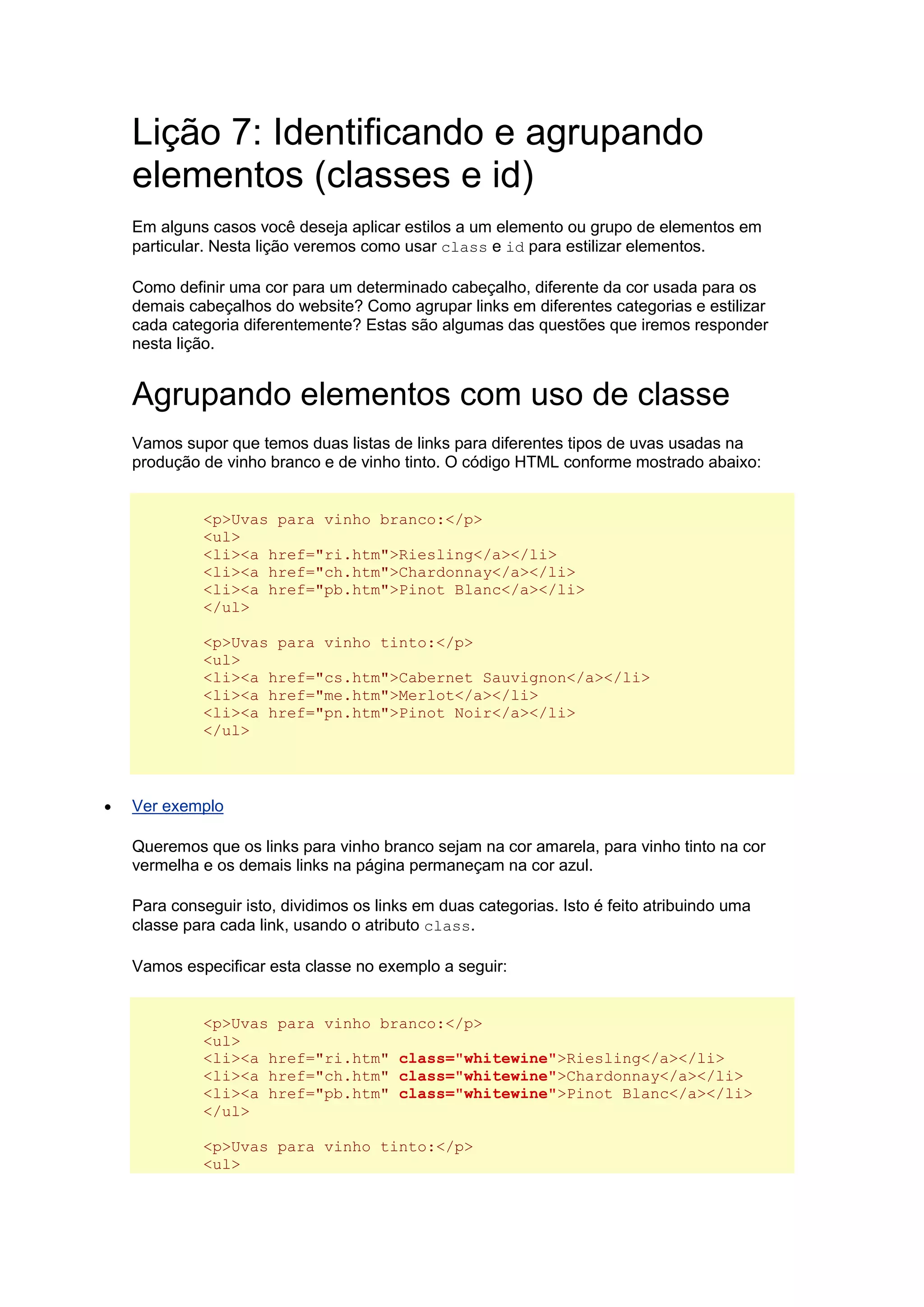 Lição 7: Identificando e agrupando elementos (classes e id) Em alguns casos você deseja aplicar estilos a um elemento ou grupo de elementos em particular. Nesta lição veremos como usar class e id para estilizar elementos. Como definir uma cor para um determinado cabeçalho, diferente da cor usada para os demais cabeçalhos do website? Como agrupar links em diferentes categorias e estilizar cada categoria diferentemente? Estas são algumas das questões que iremos responder nesta lição. Agrupando elementos com uso de classe Vamos supor que temos duas listas de links para diferentes tipos de uvas usadas na produção de vinho branco e de vinho tinto. O código HTML conforme mostrado abaixo: <p>Uvas para vinho branco:</p> <ul> <li><a href="ri.htm">Riesling</a></li> <li><a href="ch.htm">Chardonnay</a></li> <li><a href="pb.htm">Pinot Blanc</a></li> </ul> <p>Uvas para vinho tinto:</p> <ul> <li><a href="cs.htm">Cabernet Sauvignon</a></li> <li><a href="me.htm">Merlot</a></li> <li><a href="pn.htm">Pinot Noir</a></li> </ul>  Ver exemplo Queremos que os links para vinho branco sejam na cor amarela, para vinho tinto na cor vermelha e os demais links na página permaneçam na cor azul. Para conseguir isto, dividimos os links em duas categorias. Isto é feito atribuindo uma classe para cada link, usando o atributo class. Vamos especificar esta classe no exemplo a seguir: <p>Uvas para vinho branco:</p> <ul> <li><a href="ri.htm" class="whitewine">Riesling</a></li> <li><a href="ch.htm" class="whitewine">Chardonnay</a></li> <li><a href="pb.htm" class="whitewine">Pinot Blanc</a></li> </ul> <p>Uvas para vinho tinto:</p> <ul>  