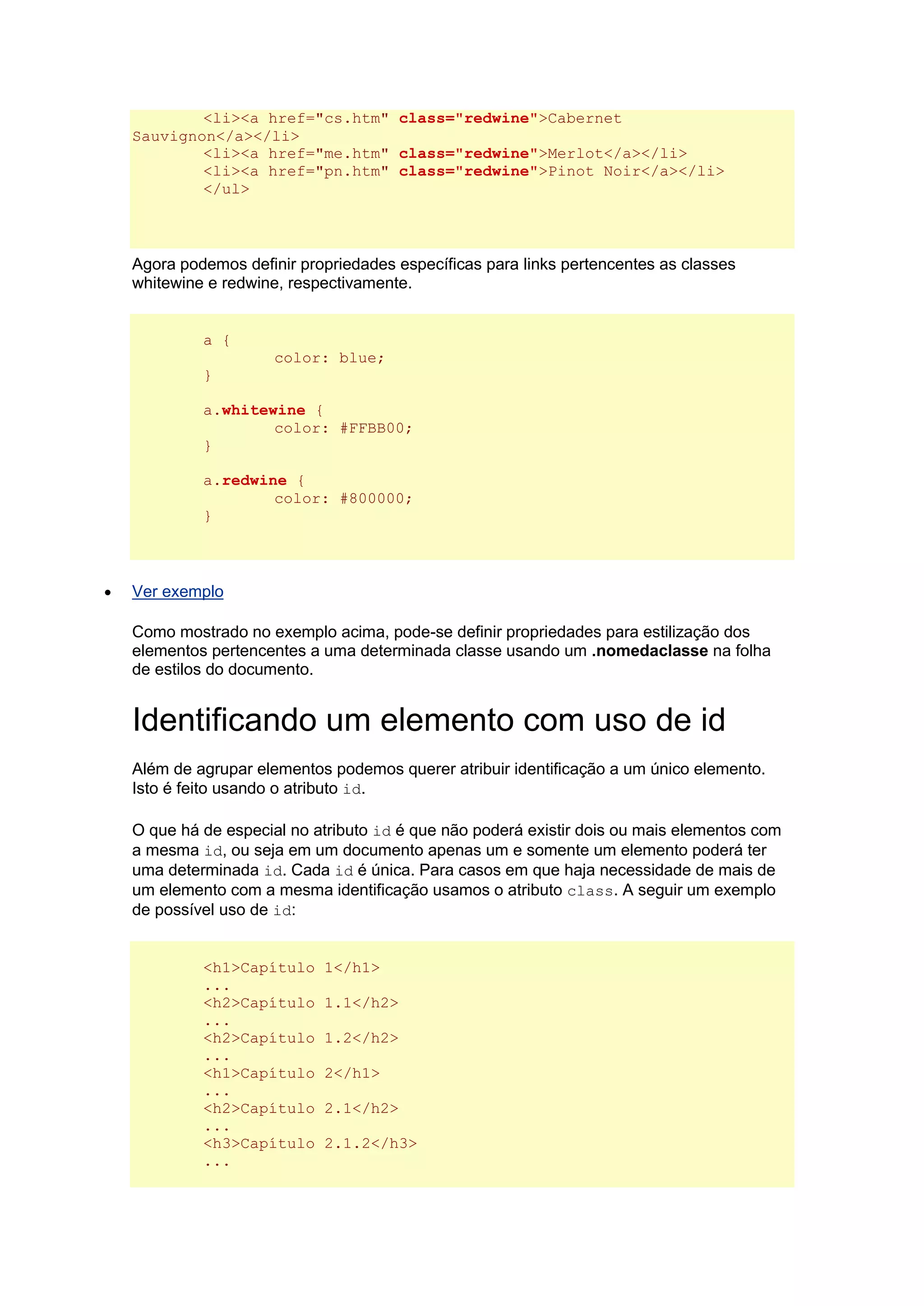 <li><a href="cs.htm" class="redwine">Cabernet Sauvignon</a></li> <li><a href="me.htm" class="redwine">Merlot</a></li> <li><a href="pn.htm" class="redwine">Pinot Noir</a></li> </ul> Agora podemos definir propriedades específicas para links pertencentes as classes whitewine e redwine, respectivamente. a { color: blue; } a.whitewine { color: #FFBB00; } a.redwine { color: #800000; }  Ver exemplo Como mostrado no exemplo acima, pode-se definir propriedades para estilização dos elementos pertencentes a uma determinada classe usando um .nomedaclasse na folha de estilos do documento. Identificando um elemento com uso de id Além de agrupar elementos podemos querer atribuir identificação a um único elemento. Isto é feito usando o atributo id. O que há de especial no atributo id é que não poderá existir dois ou mais elementos com a mesma id, ou seja em um documento apenas um e somente um elemento poderá ter uma determinada id. Cada id é única. Para casos em que haja necessidade de mais de um elemento com a mesma identificação usamos o atributo class. A seguir um exemplo de possível uso de id: <h1>Capítulo 1</h1> ... <h2>Capítulo 1.1</h2> ... <h2>Capítulo 1.2</h2> ... <h1>Capítulo 2</h1> ... <h2>Capítulo 2.1</h2> ... <h3>Capítulo 2.1.2</h3> ...  