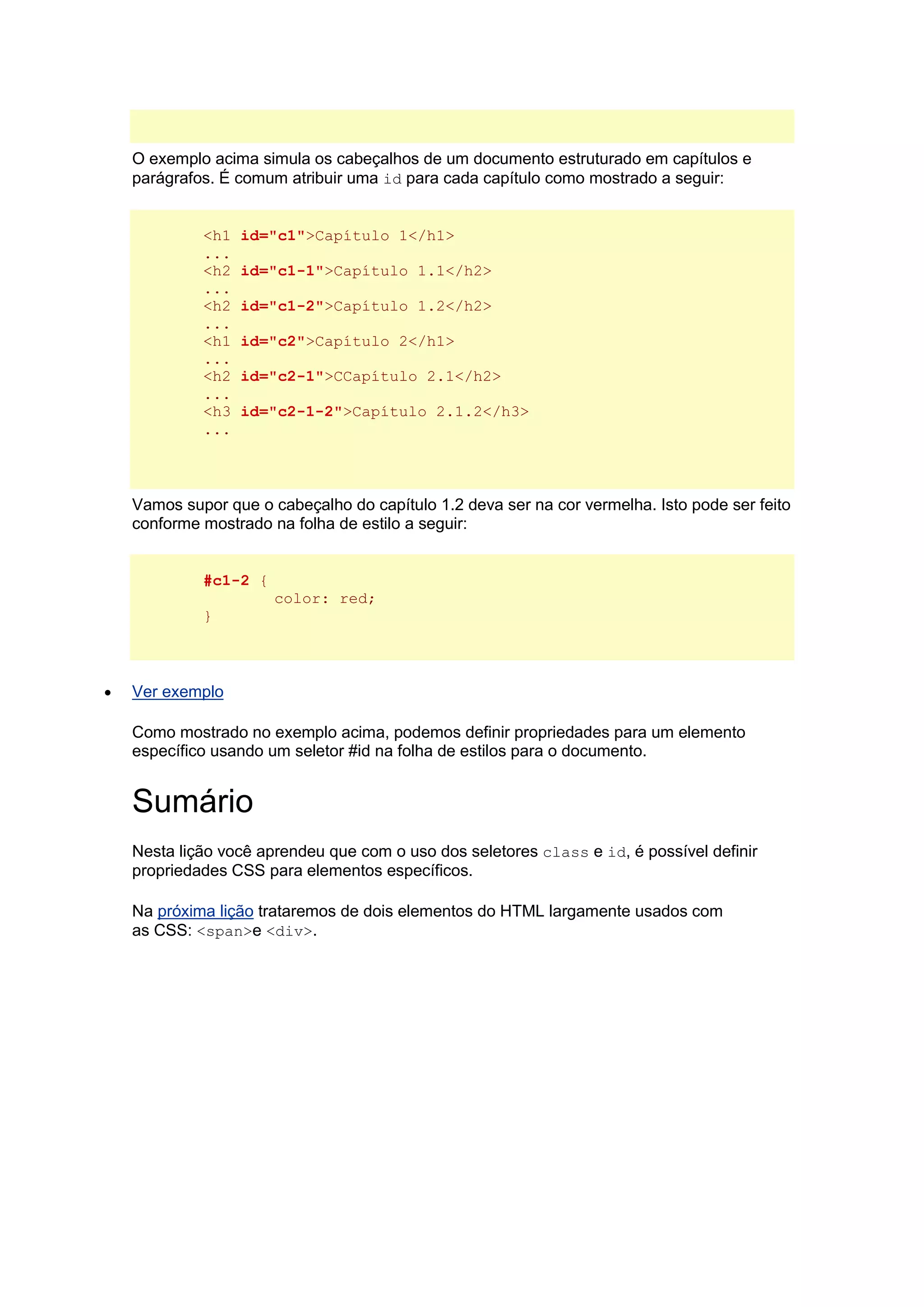 O exemplo acima simula os cabeçalhos de um documento estruturado em capítulos e parágrafos. É comum atribuir uma id para cada capítulo como mostrado a seguir: <h1 id="c1">Capítulo 1</h1> ... <h2 id="c1-1">Capítulo 1.1</h2> ... <h2 id="c1-2">Capítulo 1.2</h2> ... <h1 id="c2">Capítulo 2</h1> ... <h2 id="c2-1">CCapítulo 2.1</h2> ... <h3 id="c2-1-2">Capítulo 2.1.2</h3> ... Vamos supor que o cabeçalho do capítulo 1.2 deva ser na cor vermelha. Isto pode ser feito conforme mostrado na folha de estilo a seguir: #c1-2 { color: red; }  Ver exemplo Como mostrado no exemplo acima, podemos definir propriedades para um elemento específico usando um seletor #id na folha de estilos para o documento. Sumário Nesta lição você aprendeu que com o uso dos seletores class e id, é possível definir propriedades CSS para elementos específicos. Na próxima lição trataremos de dois elementos do HTML largamente usados com as CSS: <span>e <div>. 
 