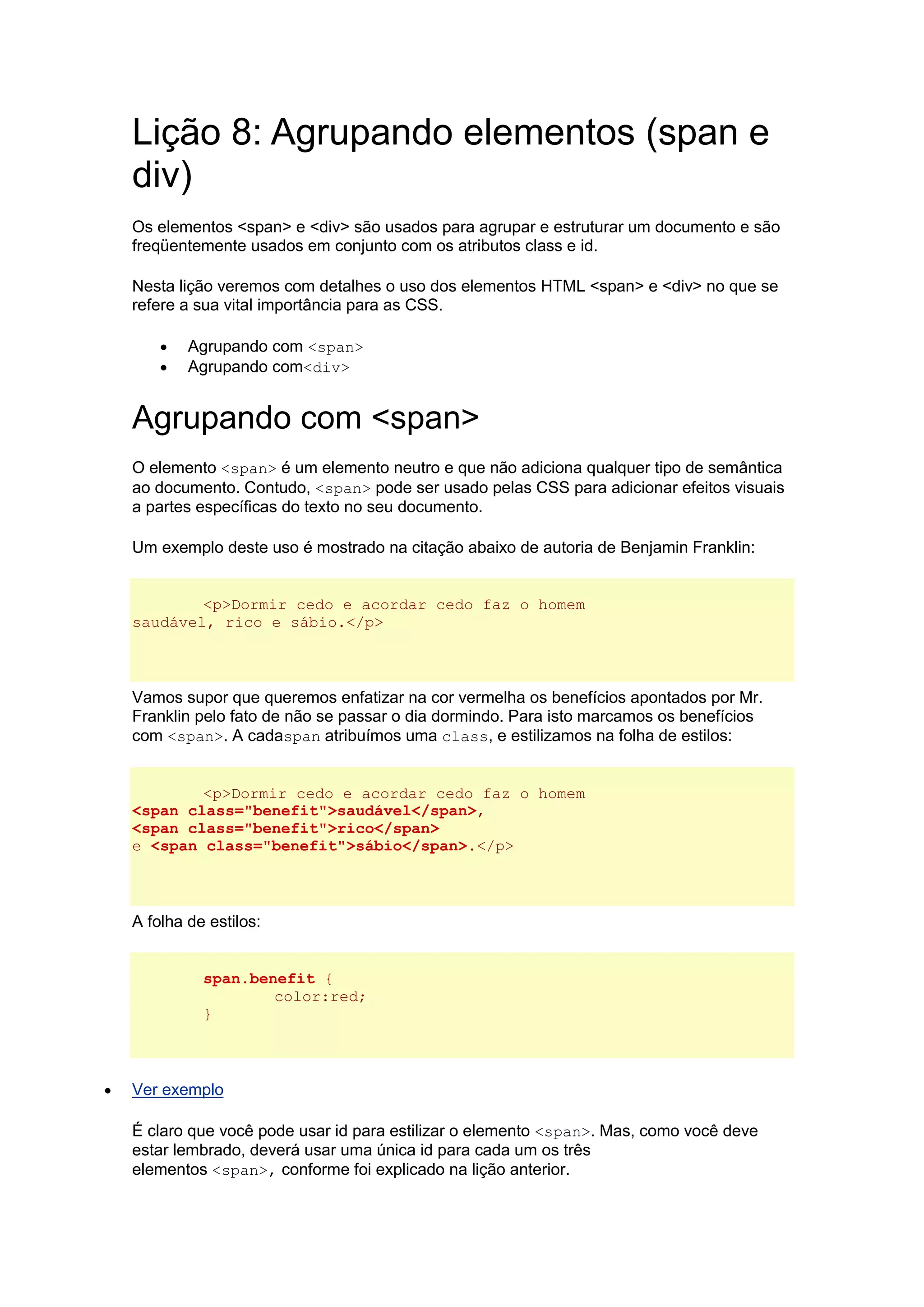 Lição 8: Agrupando elementos (span e div) Os elementos <span> e <div> são usados para agrupar e estruturar um documento e são freqüentemente usados em conjunto com os atributos class e id. Nesta lição veremos com detalhes o uso dos elementos HTML <span> e <div> no que se refere a sua vital importância para as CSS.  Agrupando com <span>  Agrupando com<div> Agrupando com <span> O elemento <span> é um elemento neutro e que não adiciona qualquer tipo de semântica ao documento. Contudo, <span> pode ser usado pelas CSS para adicionar efeitos visuais a partes específicas do texto no seu documento. Um exemplo deste uso é mostrado na citação abaixo de autoria de Benjamin Franklin: <p>Dormir cedo e acordar cedo faz o homem saudável, rico e sábio.</p> Vamos supor que queremos enfatizar na cor vermelha os benefícios apontados por Mr. Franklin pelo fato de não se passar o dia dormindo. Para isto marcamos os benefícios com <span>. A cadaspan atribuímos uma class, e estilizamos na folha de estilos: <p>Dormir cedo e acordar cedo faz o homem <span class="benefit">saudável</span>, <span class="benefit">rico</span> e <span class="benefit">sábio</span>.</p> A folha de estilos: span.benefit { color:red; }  Ver exemplo É claro que você pode usar id para estilizar o elemento <span>. Mas, como você deve estar lembrado, deverá usar uma única id para cada um os três elementos <span>, conforme foi explicado na lição anterior.  