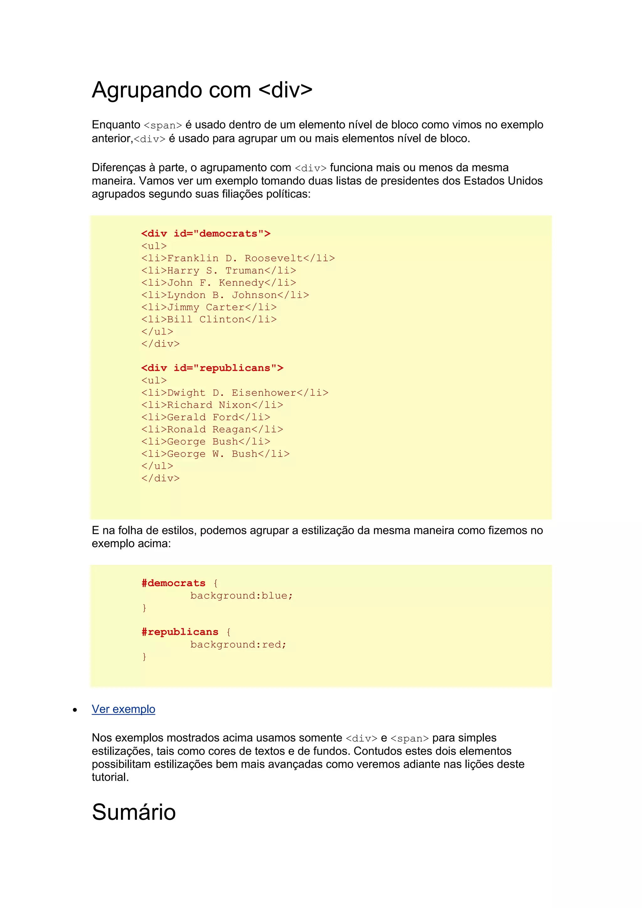 Agrupando com <div> Enquanto <span> é usado dentro de um elemento nível de bloco como vimos no exemplo anterior,<div> é usado para agrupar um ou mais elementos nível de bloco. Diferenças à parte, o agrupamento com <div> funciona mais ou menos da mesma maneira. Vamos ver um exemplo tomando duas listas de presidentes dos Estados Unidos agrupados segundo suas filiações políticas: <div id="democrats"> <ul> <li>Franklin D. Roosevelt</li> <li>Harry S. Truman</li> <li>John F. Kennedy</li> <li>Lyndon B. Johnson</li> <li>Jimmy Carter</li> <li>Bill Clinton</li> </ul> </div> <div id="republicans"> <ul> <li>Dwight D. Eisenhower</li> <li>Richard Nixon</li> <li>Gerald Ford</li> <li>Ronald Reagan</li> <li>George Bush</li> <li>George W. Bush</li> </ul> </div> E na folha de estilos, podemos agrupar a estilização da mesma maneira como fizemos no exemplo acima: #democrats { background:blue; } #republicans { background:red; }  Ver exemplo Nos exemplos mostrados acima usamos somente <div> e <span> para simples estilizações, tais como cores de textos e de fundos. Contudos estes dois elementos possibilitam estilizações bem mais avançadas como veremos adiante nas lições deste tutorial. Sumário  
