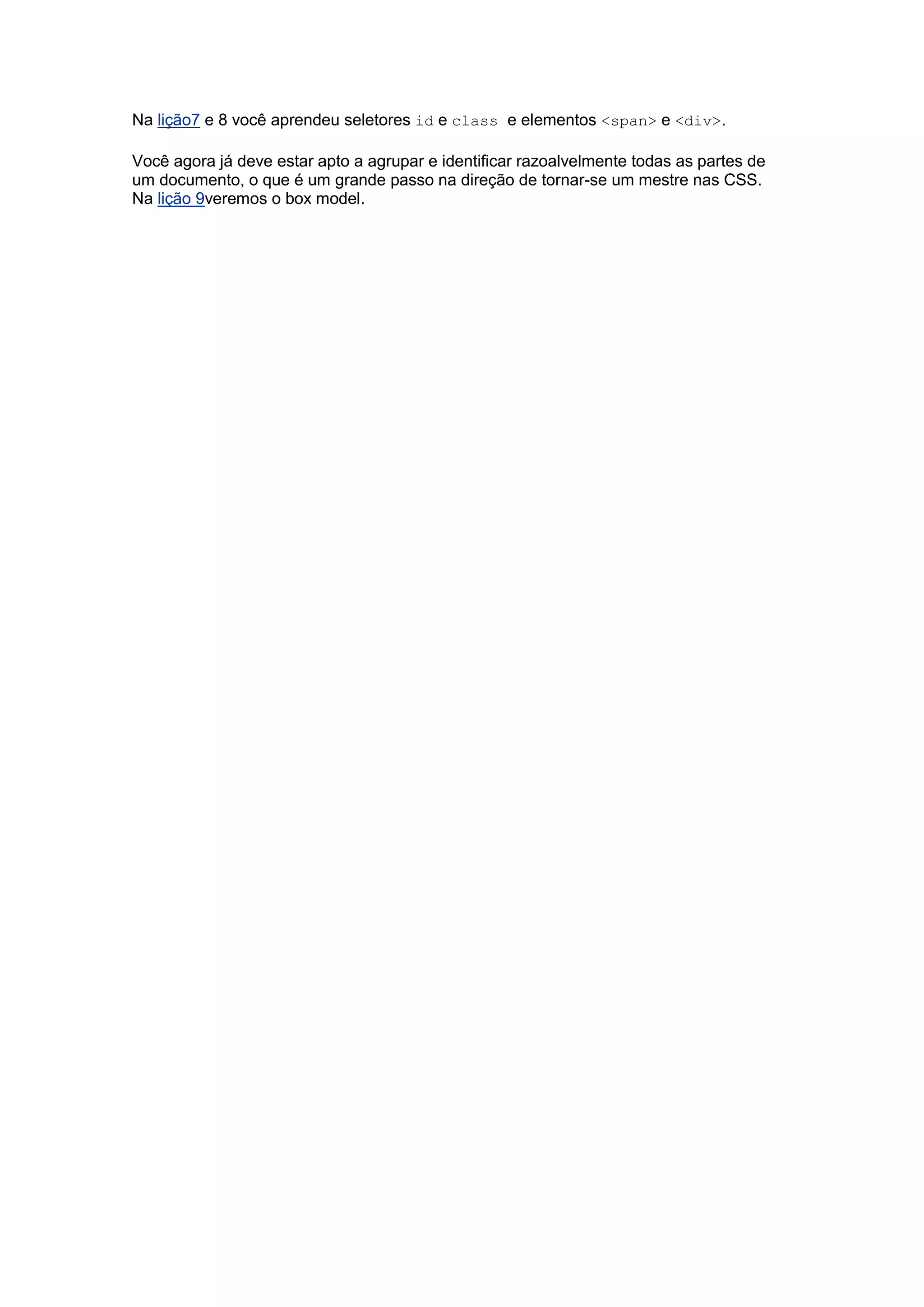 Na lição7 e 8 você aprendeu seletores id e class e elementos <span> e <div>. Você agora já deve estar apto a agrupar e identificar razoalvelmente todas as partes de um documento, o que é um grande passo na direção de tornar-se um mestre nas CSS. Na lição 9veremos o box model. 
 