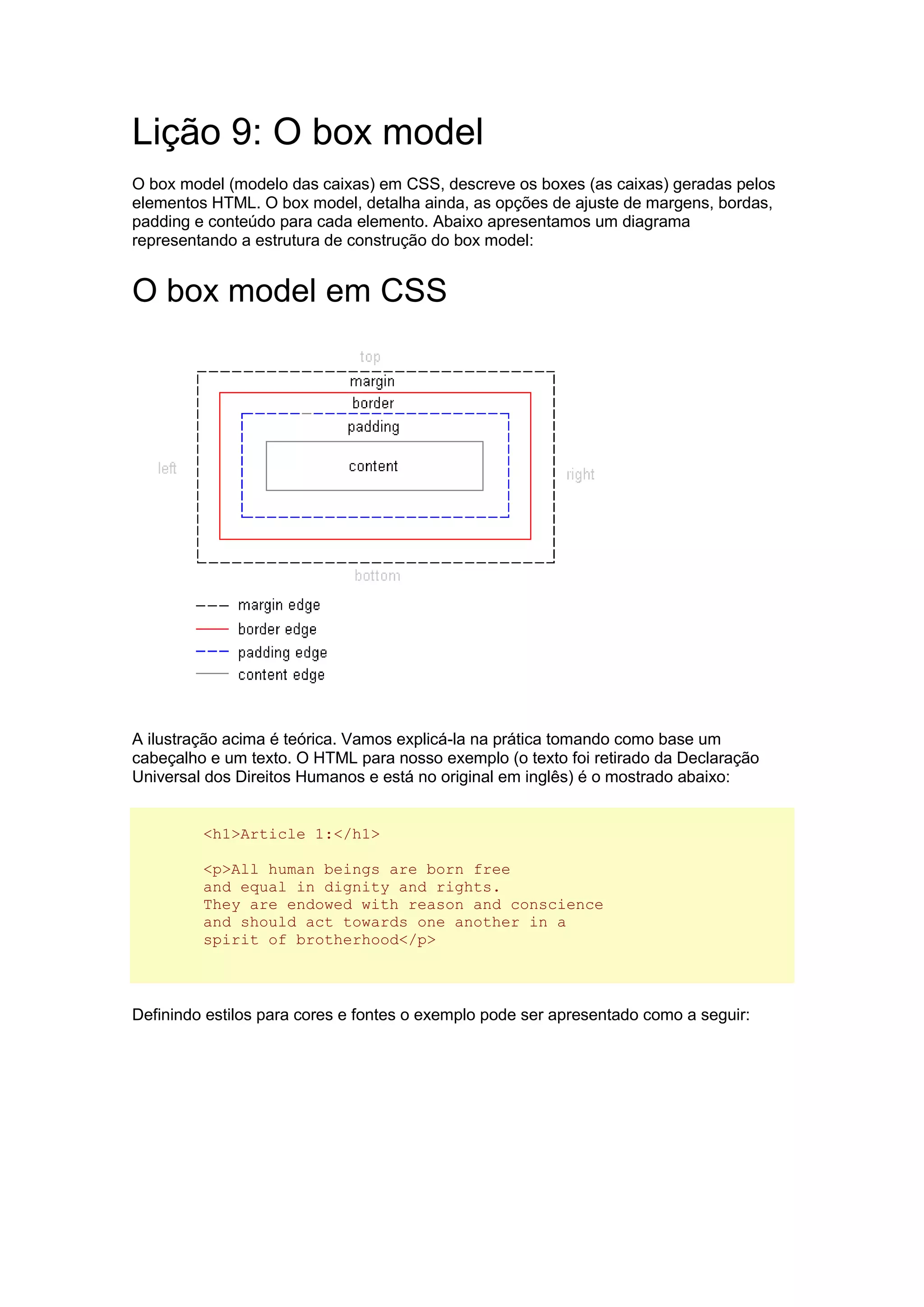 Lição 9: O box model O box model (modelo das caixas) em CSS, descreve os boxes (as caixas) geradas pelos elementos HTML. O box model, detalha ainda, as opções de ajuste de margens, bordas, padding e conteúdo para cada elemento. Abaixo apresentamos um diagrama representando a estrutura de construção do box model: O box model em CSS A ilustração acima é teórica. Vamos explicá-la na prática tomando como base um cabeçalho e um texto. O HTML para nosso exemplo (o texto foi retirado da Declaração Universal dos Direitos Humanos e está no original em inglês) é o mostrado abaixo: <h1>Article 1:</h1> <p>All human beings are born free and equal in dignity and rights. They are endowed with reason and conscience and should act towards one another in a spirit of brotherhood</p> Definindo estilos para cores e fontes o exemplo pode ser apresentado como a seguir:  