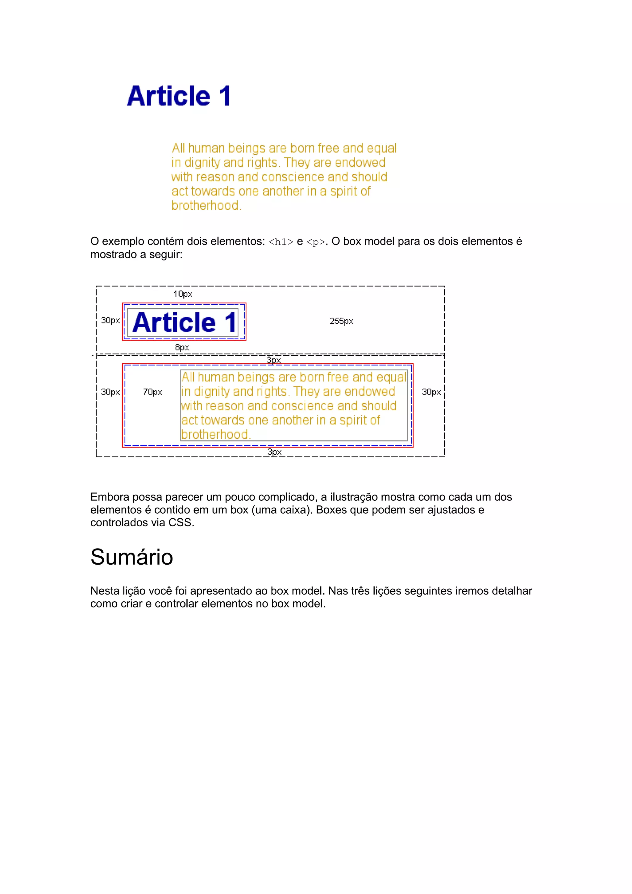 O exemplo contém dois elementos: <h1> e <p>. O box model para os dois elementos é mostrado a seguir: Embora possa parecer um pouco complicado, a ilustração mostra como cada um dos elementos é contido em um box (uma caixa). Boxes que podem ser ajustados e controlados via CSS. Sumário Nesta lição você foi apresentado ao box model. Nas três lições seguintes iremos detalhar como criar e controlar elementos no box model. 
 