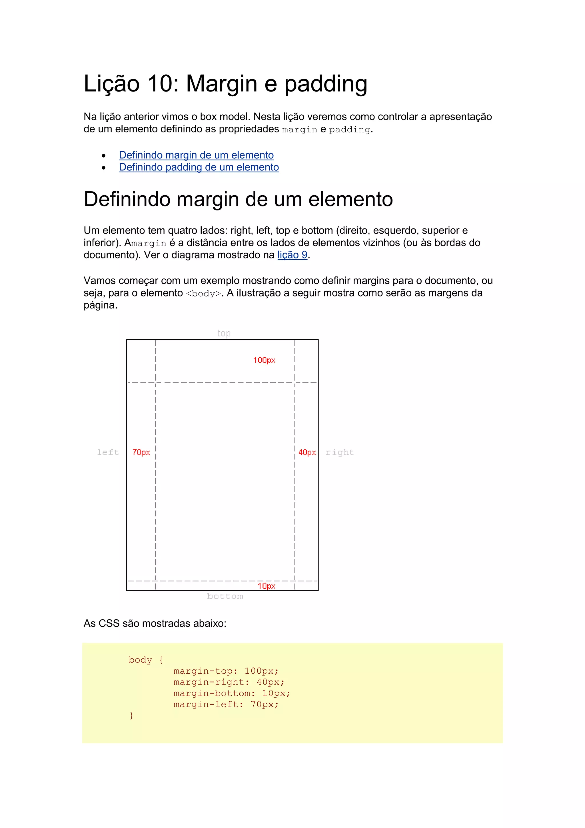 Lição 10: Margin e padding Na lição anterior vimos o box model. Nesta lição veremos como controlar a apresentação de um elemento definindo as propriedades margin e padding.  Definindo margin de um elemento  Definindo padding de um elemento Definindo margin de um elemento Um elemento tem quatro lados: right, left, top e bottom (direito, esquerdo, superior e inferior). Amargin é a distância entre os lados de elementos vizinhos (ou às bordas do documento). Ver o diagrama mostrado na lição 9. Vamos começar com um exemplo mostrando como definir margins para o documento, ou seja, para o elemento <body>. A ilustração a seguir mostra como serão as margens da página. As CSS são mostradas abaixo: body { margin-top: 100px; margin-right: 40px; margin-bottom: 10px; margin-left: 70px; }  