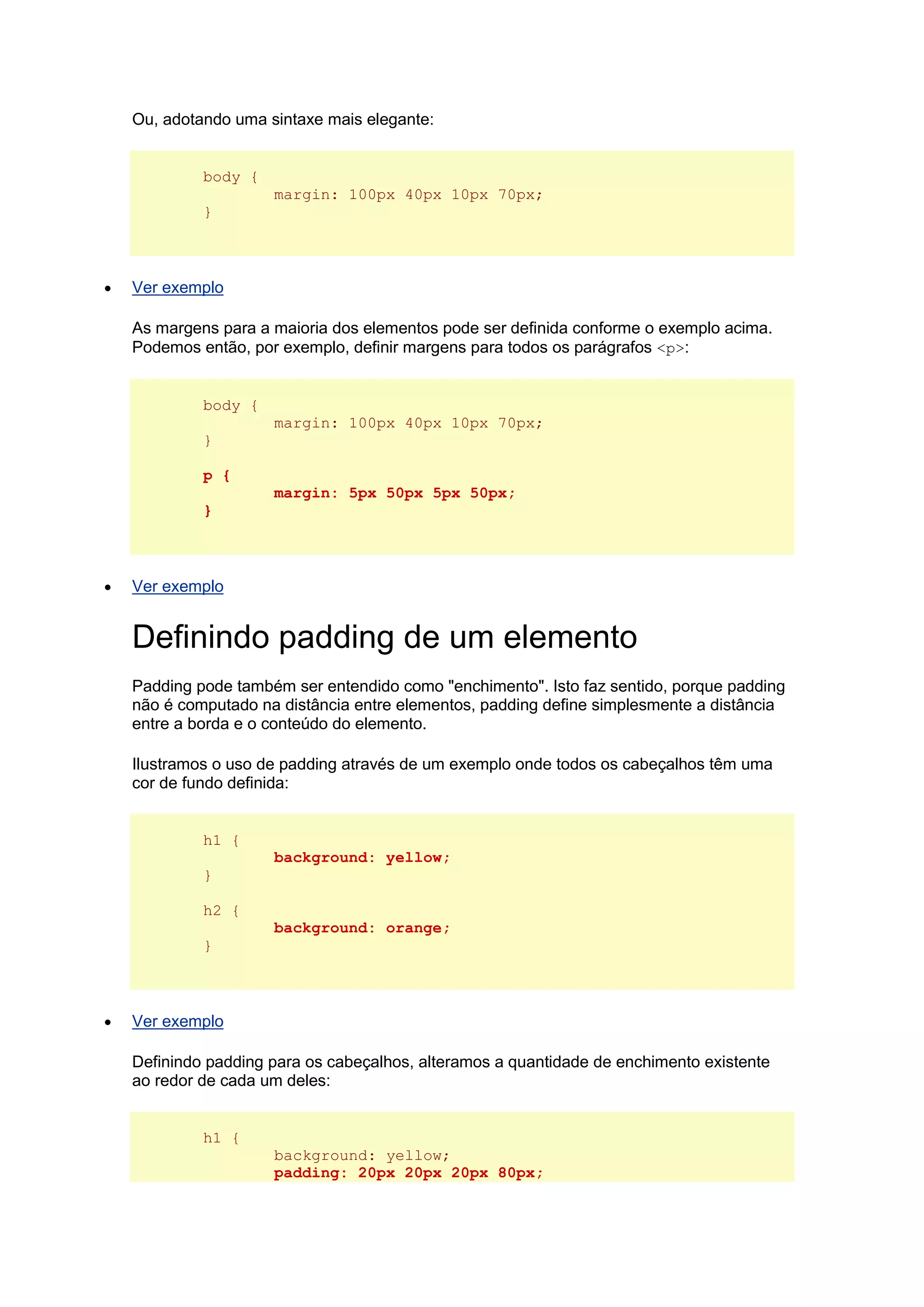 Ou, adotando uma sintaxe mais elegante: body { margin: 100px 40px 10px 70px; }  Ver exemplo As margens para a maioria dos elementos pode ser definida conforme o exemplo acima. Podemos então, por exemplo, definir margens para todos os parágrafos <p>: body { margin: 100px 40px 10px 70px; } p { margin: 5px 50px 5px 50px; }  Ver exemplo Definindo padding de um elemento Padding pode também ser entendido como "enchimento". Isto faz sentido, porque padding não é computado na distância entre elementos, padding define simplesmente a distância entre a borda e o conteúdo do elemento. Ilustramos o uso de padding através de um exemplo onde todos os cabeçalhos têm uma cor de fundo definida: h1 { background: yellow; } h2 { background: orange; }  Ver exemplo Definindo padding para os cabeçalhos, alteramos a quantidade de enchimento existente ao redor de cada um deles: h1 { background: yellow; padding: 20px 20px 20px 80px;  