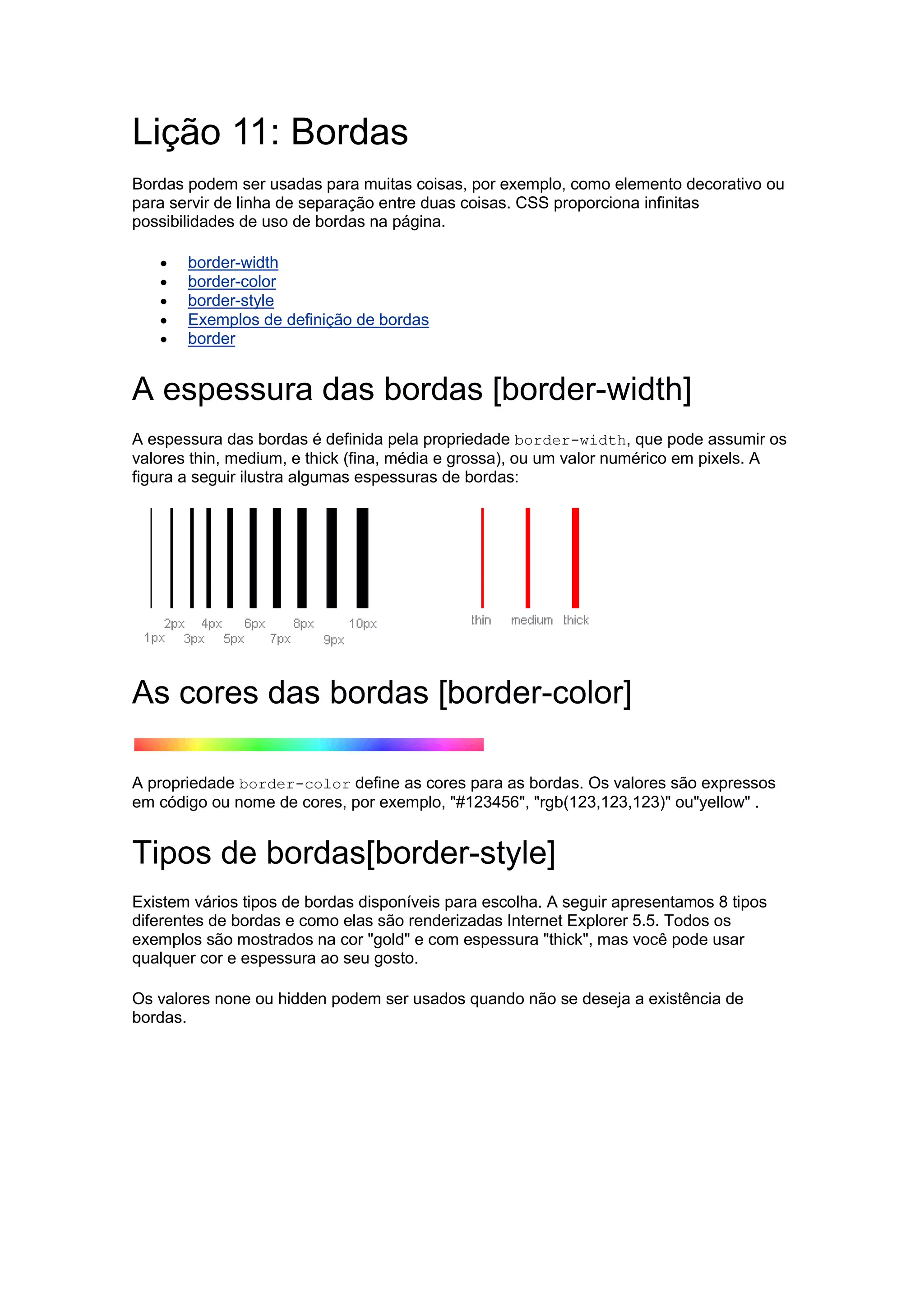 Lição 11: Bordas Bordas podem ser usadas para muitas coisas, por exemplo, como elemento decorativo ou para servir de linha de separação entre duas coisas. CSS proporciona infinitas possibilidades de uso de bordas na página.  border-width  border-color  border-style  Exemplos de definição de bordas  border A espessura das bordas [border-width] A espessura das bordas é definida pela propriedade border-width, que pode assumir os valores thin, medium, e thick (fina, média e grossa), ou um valor numérico em pixels. A figura a seguir ilustra algumas espessuras de bordas: As cores das bordas [border-color] A propriedade border-color define as cores para as bordas. Os valores são expressos em código ou nome de cores, por exemplo, "#123456", "rgb(123,123,123)" ou"yellow" . Tipos de bordas[border-style] Existem vários tipos de bordas disponíveis para escolha. A seguir apresentamos 8 tipos diferentes de bordas e como elas são renderizadas Internet Explorer 5.5. Todos os exemplos são mostrados na cor "gold" e com espessura "thick", mas você pode usar qualquer cor e espessura ao seu gosto. Os valores none ou hidden podem ser usados quando não se deseja a existência de bordas.  