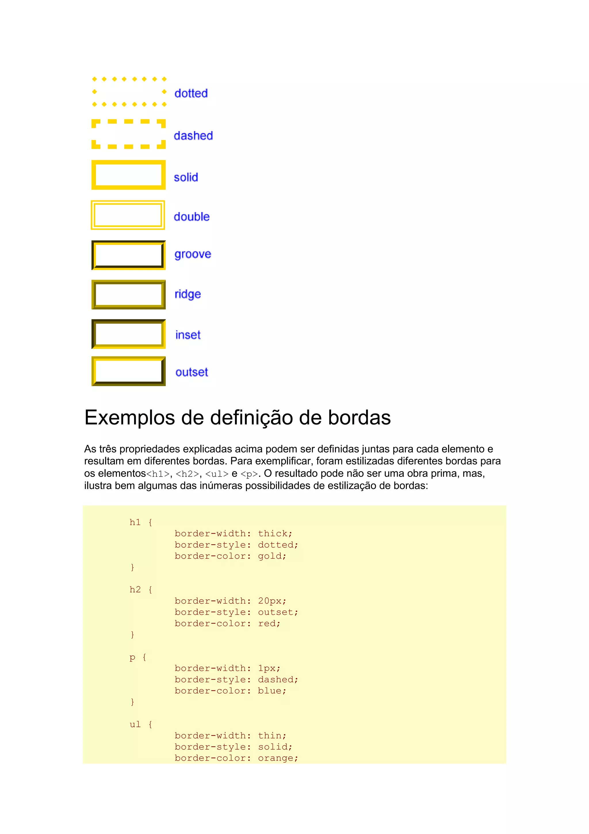 Exemplos de definição de bordas As três propriedades explicadas acima podem ser definidas juntas para cada elemento e resultam em diferentes bordas. Para exemplificar, foram estilizadas diferentes bordas para os elementos<h1>, <h2>, <ul> e <p>. O resultado pode não ser uma obra prima, mas, ilustra bem algumas das inúmeras possibilidades de estilização de bordas: h1 { border-width: thick; border-style: dotted; border-color: gold; } h2 { border-width: 20px; border-style: outset; border-color: red; } p { border-width: 1px; border-style: dashed; border-color: blue; } ul { border-width: thin; border-style: solid; border-color: orange;  