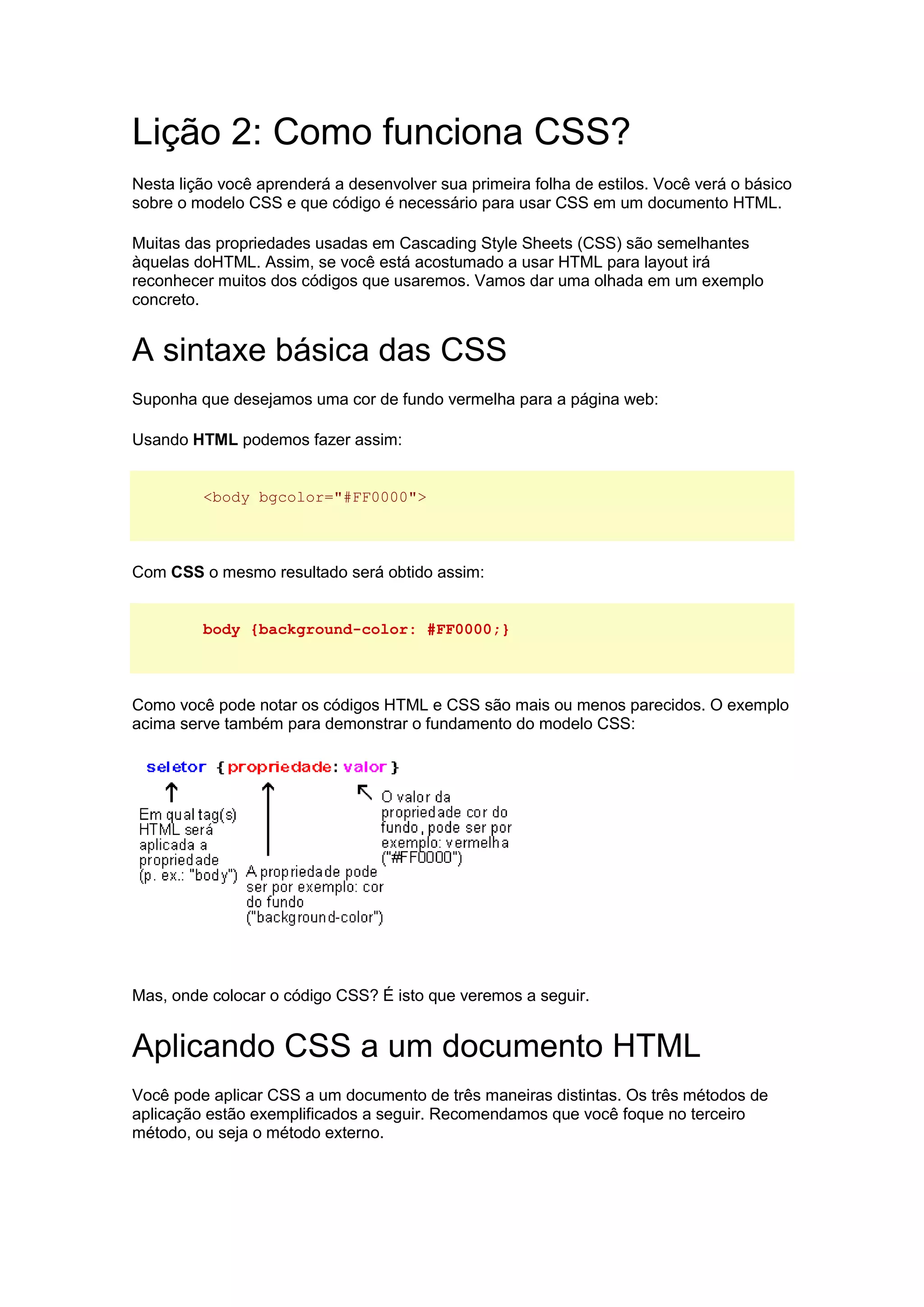 Lição 2: Como funciona CSS? Nesta lição você aprenderá a desenvolver sua primeira folha de estilos. Você verá o básico sobre o modelo CSS e que código é necessário para usar CSS em um documento HTML. Muitas das propriedades usadas em Cascading Style Sheets (CSS) são semelhantes àquelas doHTML. Assim, se você está acostumado a usar HTML para layout irá reconhecer muitos dos códigos que usaremos. Vamos dar uma olhada em um exemplo concreto. A sintaxe básica das CSS Suponha que desejamos uma cor de fundo vermelha para a página web: Usando HTML podemos fazer assim: <body bgcolor="#FF0000"> Com CSS o mesmo resultado será obtido assim: body {background-color: #FF0000;} Como você pode notar os códigos HTML e CSS são mais ou menos parecidos. O exemplo acima serve também para demonstrar o fundamento do modelo CSS: Mas, onde colocar o código CSS? É isto que veremos a seguir. Aplicando CSS a um documento HTML Você pode aplicar CSS a um documento de três maneiras distintas. Os três métodos de aplicação estão exemplificados a seguir. Recomendamos que você foque no terceiro método, ou seja o método externo.  