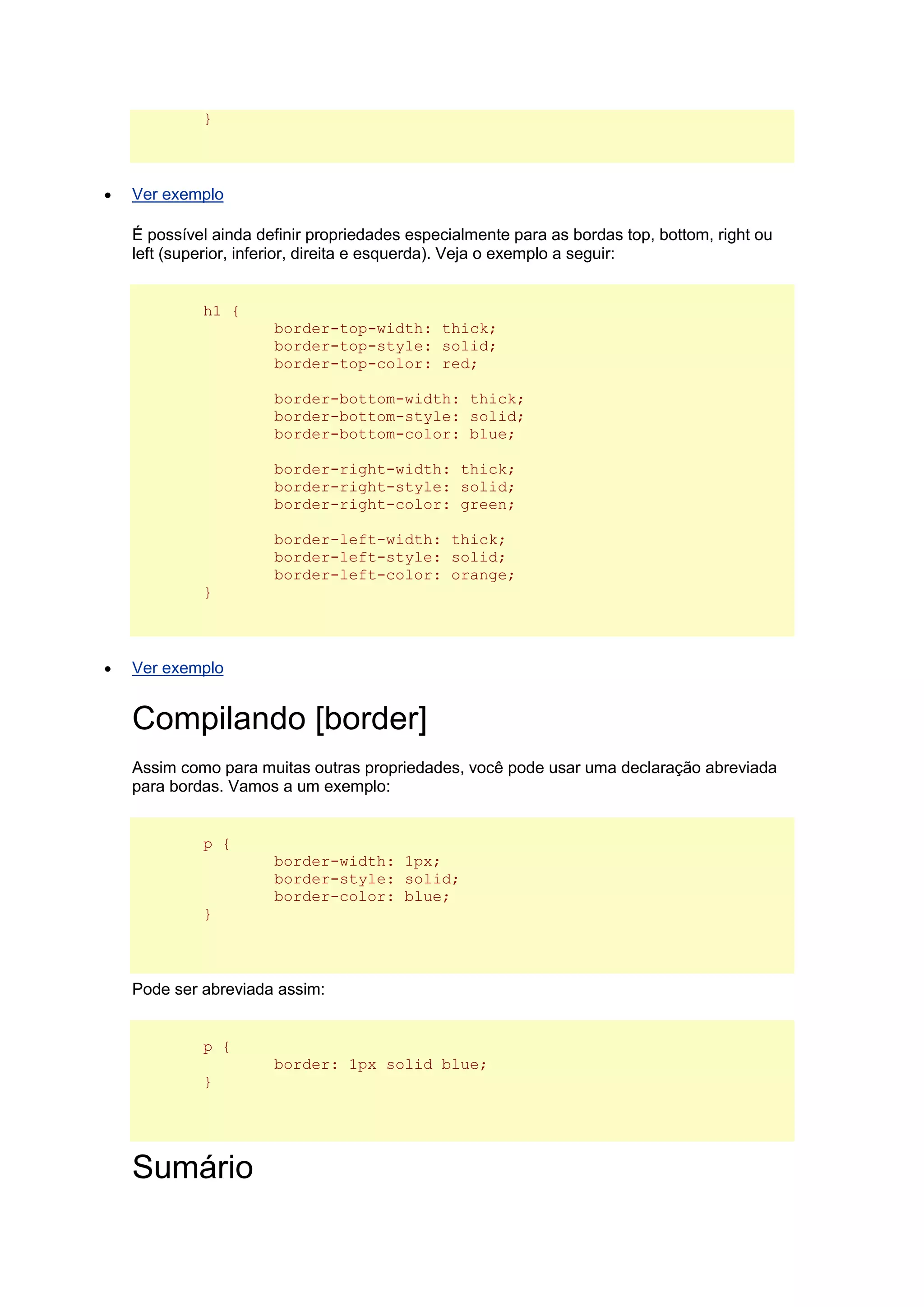 }  Ver exemplo É possível ainda definir propriedades especialmente para as bordas top, bottom, right ou left (superior, inferior, direita e esquerda). Veja o exemplo a seguir: h1 { border-top-width: thick; border-top-style: solid; border-top-color: red; border-bottom-width: thick; border-bottom-style: solid; border-bottom-color: blue; border-right-width: thick; border-right-style: solid; border-right-color: green; border-left-width: thick; border-left-style: solid; border-left-color: orange; }  Ver exemplo Compilando [border] Assim como para muitas outras propriedades, você pode usar uma declaração abreviada para bordas. Vamos a um exemplo: p { border-width: 1px; border-style: solid; border-color: blue; } Pode ser abreviada assim: p { border: 1px solid blue; } Sumário  