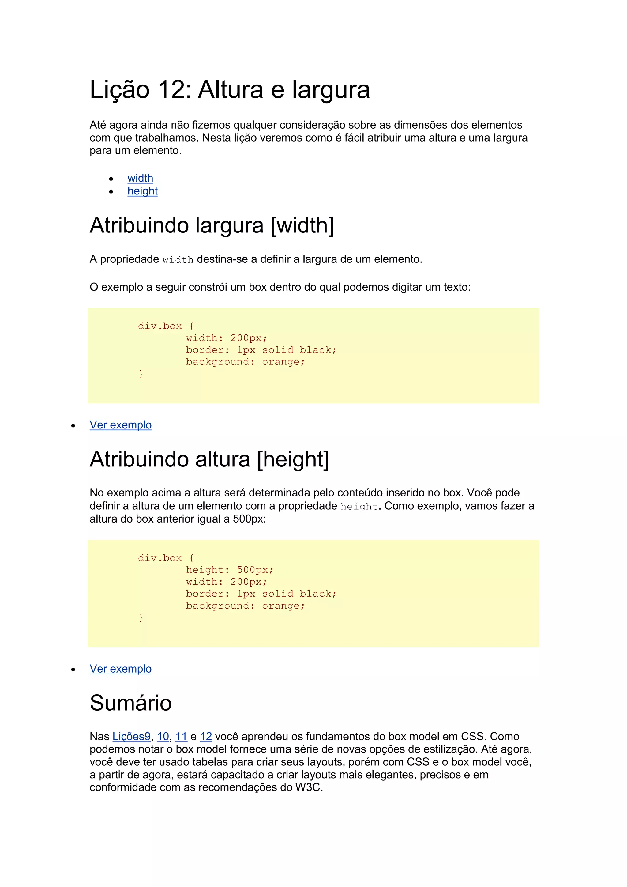 Lição 12: Altura e largura Até agora ainda não fizemos qualquer consideração sobre as dimensões dos elementos com que trabalhamos. Nesta lição veremos como é fácil atribuir uma altura e uma largura para um elemento.  width  height Atribuindo largura [width] A propriedade width destina-se a definir a largura de um elemento. O exemplo a seguir constrói um box dentro do qual podemos digitar um texto: div.box { width: 200px; border: 1px solid black; background: orange; }  Ver exemplo Atribuindo altura [height] No exemplo acima a altura será determinada pelo conteúdo inserido no box. Você pode definir a altura de um elemento com a propriedade height. Como exemplo, vamos fazer a altura do box anterior igual a 500px: div.box { height: 500px; width: 200px; border: 1px solid black; background: orange; }  Ver exemplo Sumário Nas Lições9, 10, 11 e 12 você aprendeu os fundamentos do box model em CSS. Como podemos notar o box model fornece uma série de novas opções de estilização. Até agora, você deve ter usado tabelas para criar seus layouts, porém com CSS e o box model você, a partir de agora, estará capacitado a criar layouts mais elegantes, precisos e em conformidade com as recomendações do W3C.  