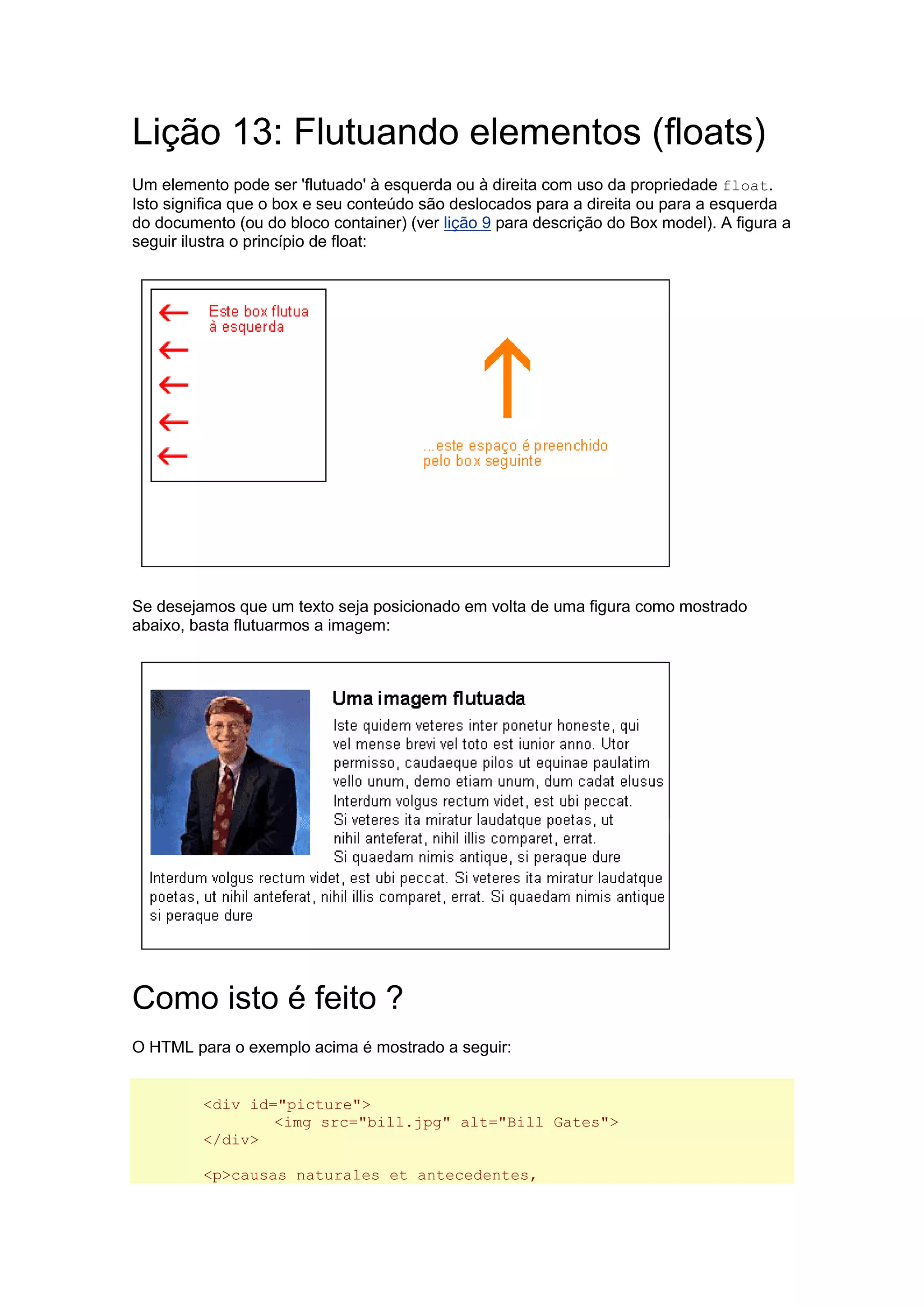 Lição 13: Flutuando elementos (floats) Um elemento pode ser 'flutuado' à esquerda ou à direita com uso da propriedade float. Isto significa que o box e seu conteúdo são deslocados para a direita ou para a esquerda do documento (ou do bloco container) (ver lição 9 para descrição do Box model). A figura a seguir ilustra o princípio de float: Se desejamos que um texto seja posicionado em volta de uma figura como mostrado abaixo, basta flutuarmos a imagem: Como isto é feito ? O HTML para o exemplo acima é mostrado a seguir: <div id="picture"> <img src="bill.jpg" alt="Bill Gates"> </div> <p>causas naturales et antecedentes,  