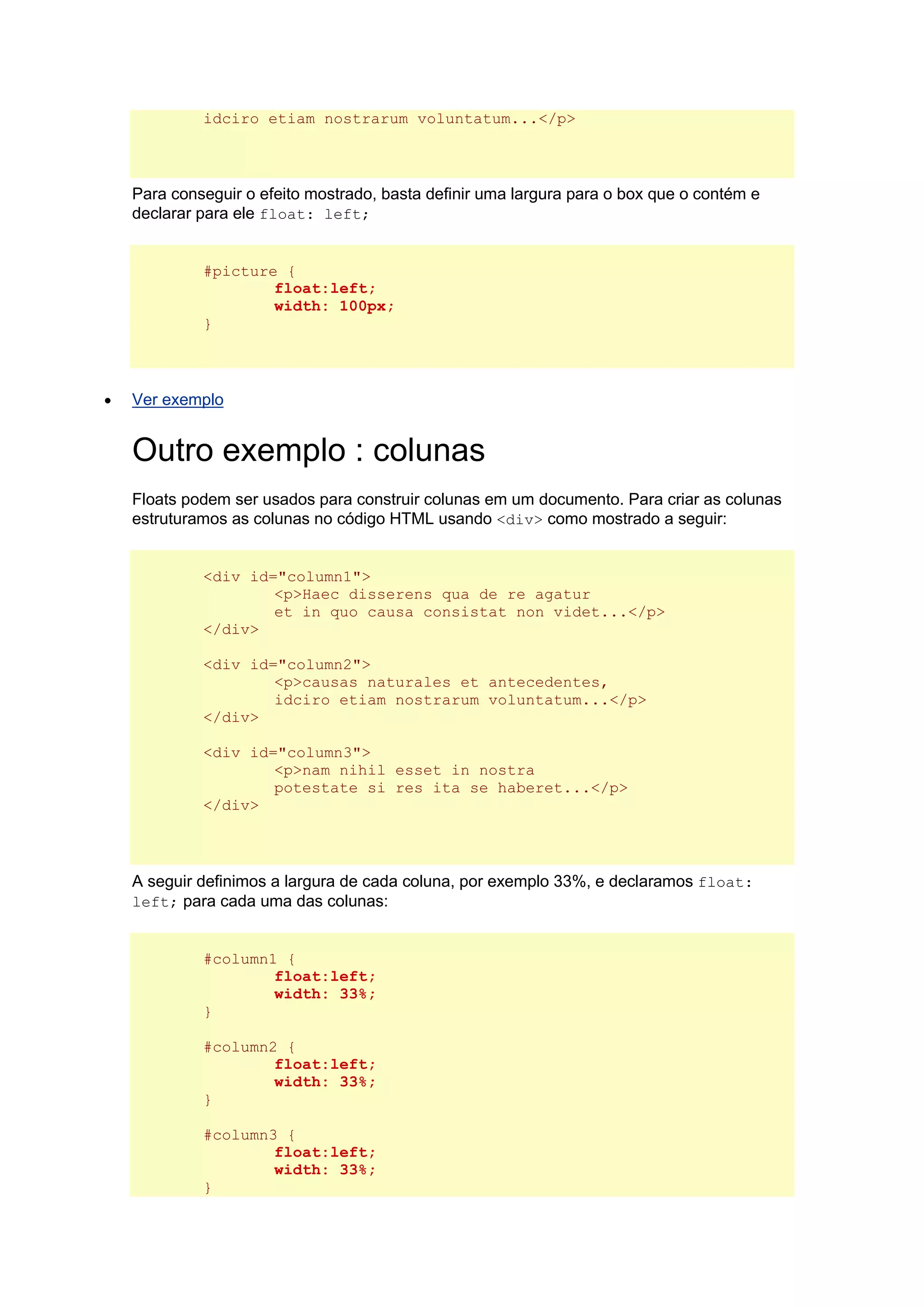 idciro etiam nostrarum voluntatum...</p> Para conseguir o efeito mostrado, basta definir uma largura para o box que o contém e declarar para ele float: left; #picture { float:left; width: 100px; }  Ver exemplo Outro exemplo : colunas Floats podem ser usados para construir colunas em um documento. Para criar as colunas estruturamos as colunas no código HTML usando <div> como mostrado a seguir: <div id="column1"> <p>Haec disserens qua de re agatur et in quo causa consistat non videt...</p> </div> <div id="column2"> <p>causas naturales et antecedentes, idciro etiam nostrarum voluntatum...</p> </div> <div id="column3"> <p>nam nihil esset in nostra potestate si res ita se haberet...</p> </div> A seguir definimos a largura de cada coluna, por exemplo 33%, e declaramos float: left; para cada uma das colunas: #column1 { float:left; width: 33%; } #column2 { float:left; width: 33%; } #column3 { float:left; width: 33%; }  
