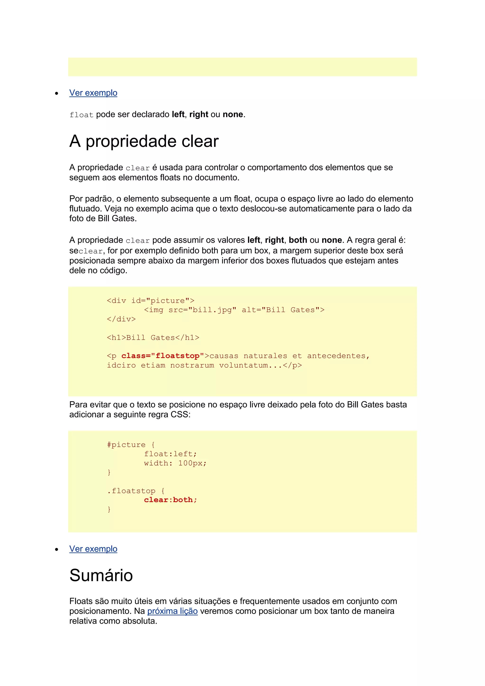  Ver exemplo float pode ser declarado left, right ou none. A propriedade clear A propriedade clear é usada para controlar o comportamento dos elementos que se seguem aos elementos floats no documento. Por padrão, o elemento subsequente a um float, ocupa o espaço livre ao lado do elemento flutuado. Veja no exemplo acima que o texto deslocou-se automaticamente para o lado da foto de Bill Gates. A propriedade clear pode assumir os valores left, right, both ou none. A regra geral é: seclear, for por exemplo definido both para um box, a margem superior deste box será posicionada sempre abaixo da margem inferior dos boxes flutuados que estejam antes dele no código. <div id="picture"> <img src="bill.jpg" alt="Bill Gates"> </div> <h1>Bill Gates</h1> <p class="floatstop">causas naturales et antecedentes, idciro etiam nostrarum voluntatum...</p> Para evitar que o texto se posicione no espaço livre deixado pela foto do Bill Gates basta adicionar a seguinte regra CSS: #picture { float:left; width: 100px; } .floatstop { clear:both; }  Ver exemplo Sumário Floats são muito úteis em várias situações e frequentemente usados em conjunto com posicionamento. Na próxima lição veremos como posicionar um box tanto de maneira relativa como absoluta.  
