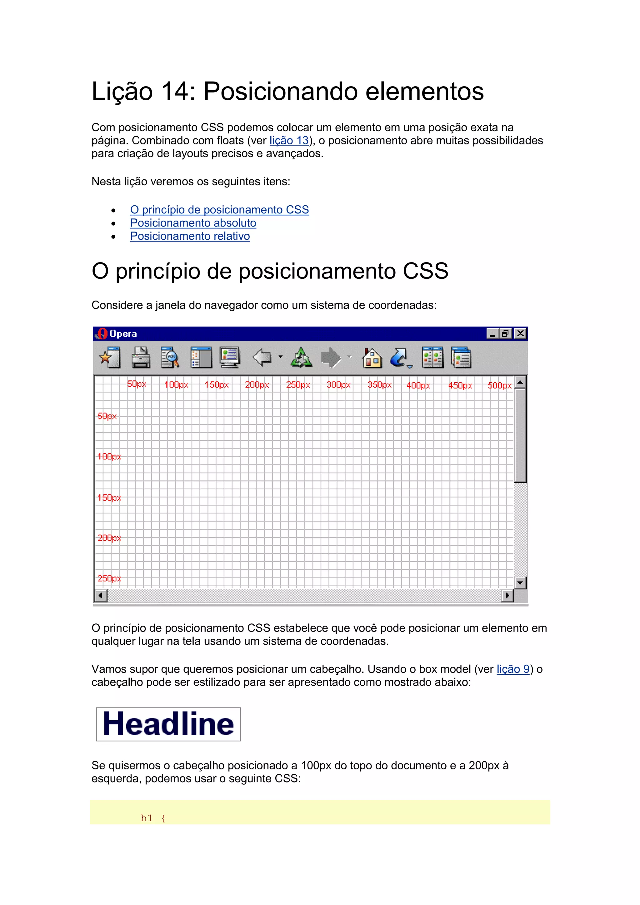 Lição 14: Posicionando elementos Com posicionamento CSS podemos colocar um elemento em uma posição exata na página. Combinado com floats (ver lição 13), o posicionamento abre muitas possibilidades para criação de layouts precisos e avançados. Nesta lição veremos os seguintes itens:  O princípio de posicionamento CSS  Posicionamento absoluto  Posicionamento relativo O princípio de posicionamento CSS Considere a janela do navegador como um sistema de coordenadas: O princípio de posicionamento CSS estabelece que você pode posicionar um elemento em qualquer lugar na tela usando um sistema de coordenadas. Vamos supor que queremos posicionar um cabeçalho. Usando o box model (ver lição 9) o cabeçalho pode ser estilizado para ser apresentado como mostrado abaixo: Se quisermos o cabeçalho posicionado a 100px do topo do documento e a 200px à esquerda, podemos usar o seguinte CSS: h1 {  