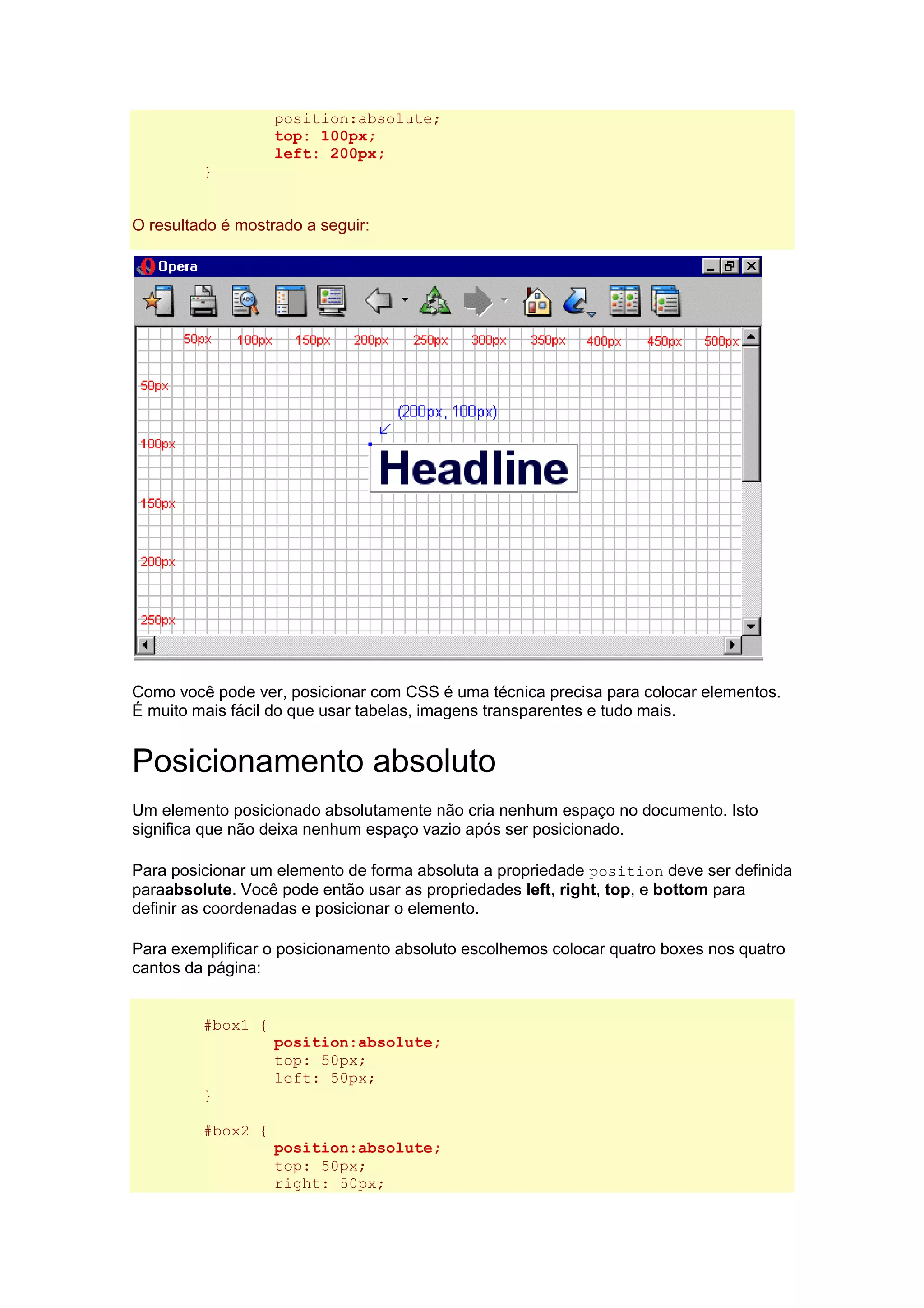 position:absolute; top: 100px; left: 200px; } O resultado é mostrado a seguir: Como você pode ver, posicionar com CSS é uma técnica precisa para colocar elementos. É muito mais fácil do que usar tabelas, imagens transparentes e tudo mais. Posicionamento absoluto Um elemento posicionado absolutamente não cria nenhum espaço no documento. Isto significa que não deixa nenhum espaço vazio após ser posicionado. Para posicionar um elemento de forma absoluta a propriedade position deve ser definida paraabsolute. Você pode então usar as propriedades left, right, top, e bottom para definir as coordenadas e posicionar o elemento. Para exemplificar o posicionamento absoluto escolhemos colocar quatro boxes nos quatro cantos da página: #box1 { position:absolute; top: 50px; left: 50px; } #box2 { position:absolute; top: 50px; right: 50px;  