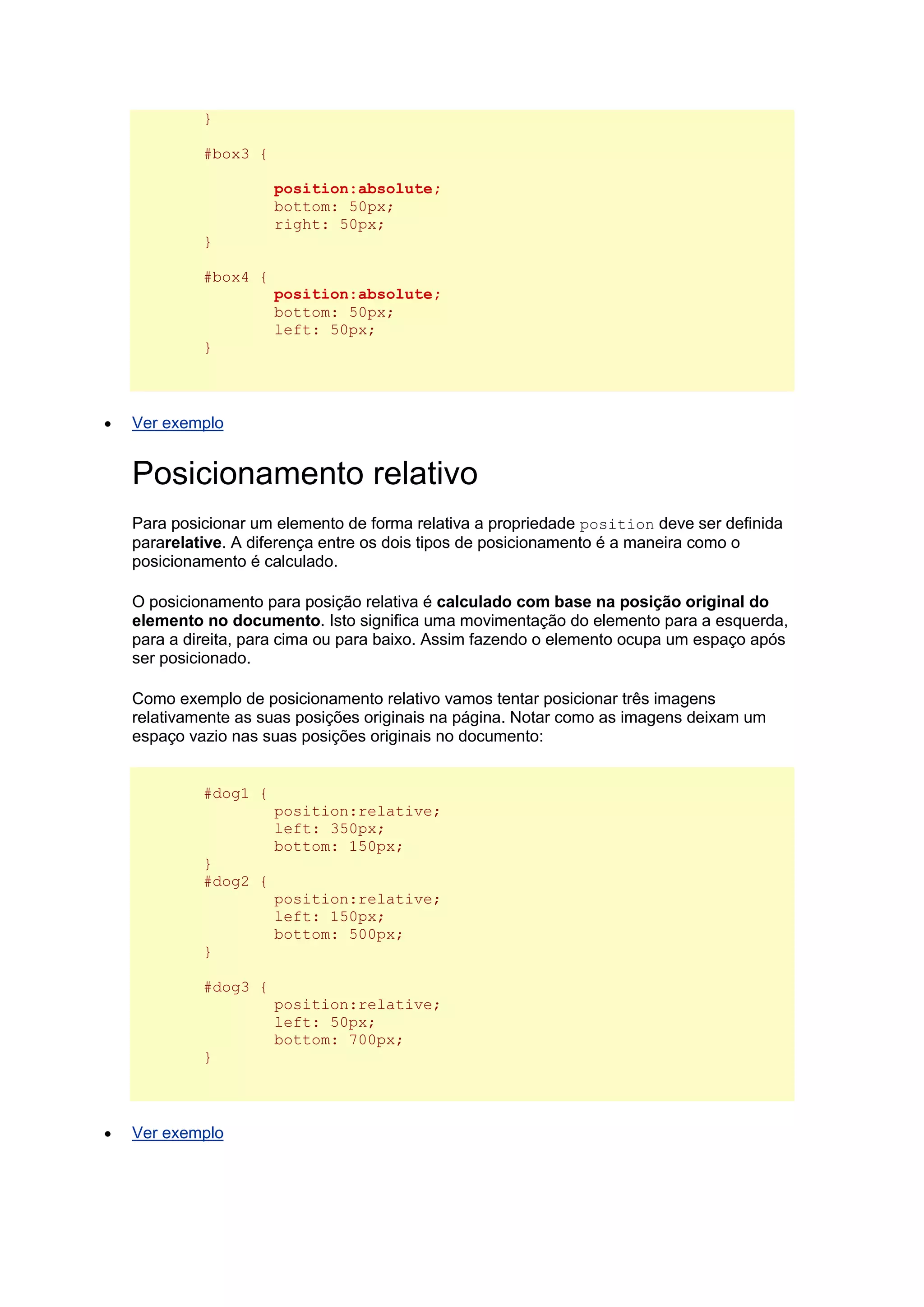 } #box3 { position:absolute; bottom: 50px; right: 50px; } #box4 { position:absolute; bottom: 50px; left: 50px; }  Ver exemplo Posicionamento relativo Para posicionar um elemento de forma relativa a propriedade position deve ser definida pararelative. A diferença entre os dois tipos de posicionamento é a maneira como o posicionamento é calculado. O posicionamento para posição relativa é calculado com base na posição original do elemento no documento. Isto significa uma movimentação do elemento para a esquerda, para a direita, para cima ou para baixo. Assim fazendo o elemento ocupa um espaço após ser posicionado. Como exemplo de posicionamento relativo vamos tentar posicionar três imagens relativamente as suas posições originais na página. Notar como as imagens deixam um espaço vazio nas suas posições originais no documento: #dog1 { position:relative; left: 350px; bottom: 150px; } #dog2 { position:relative; left: 150px; bottom: 500px; } #dog3 { position:relative; left: 50px; bottom: 700px; }  Ver exemplo  