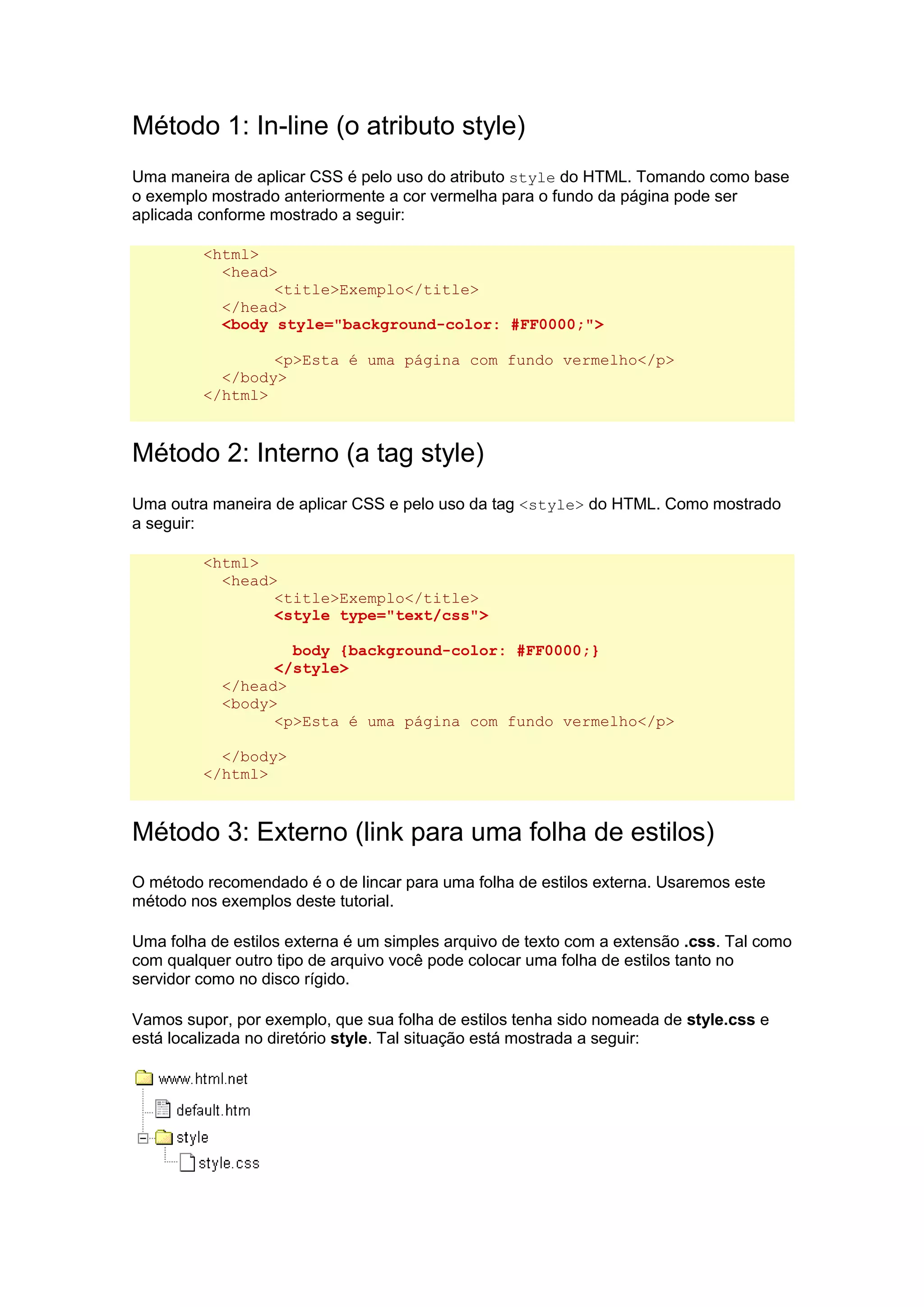 Método 1: In-line (o atributo style) Uma maneira de aplicar CSS é pelo uso do atributo style do HTML. Tomando como base o exemplo mostrado anteriormente a cor vermelha para o fundo da página pode ser aplicada conforme mostrado a seguir: <html> <head> <title>Exemplo</title> </head> <body style="background-color: #FF0000;"> <p>Esta é uma página com fundo vermelho</p> </body> </html> Método 2: Interno (a tag style) Uma outra maneira de aplicar CSS e pelo uso da tag <style> do HTML. Como mostrado a seguir: <html> <head> <title>Exemplo</title> <style type="text/css"> body {background-color: #FF0000;} </style> </head> <body> <p>Esta é uma página com fundo vermelho</p> </body> </html> Método 3: Externo (link para uma folha de estilos) O método recomendado é o de lincar para uma folha de estilos externa. Usaremos este método nos exemplos deste tutorial. Uma folha de estilos externa é um simples arquivo de texto com a extensão .css. Tal como com qualquer outro tipo de arquivo você pode colocar uma folha de estilos tanto no servidor como no disco rígido. Vamos supor, por exemplo, que sua folha de estilos tenha sido nomeada de style.css e está localizada no diretório style. Tal situação está mostrada a seguir:  