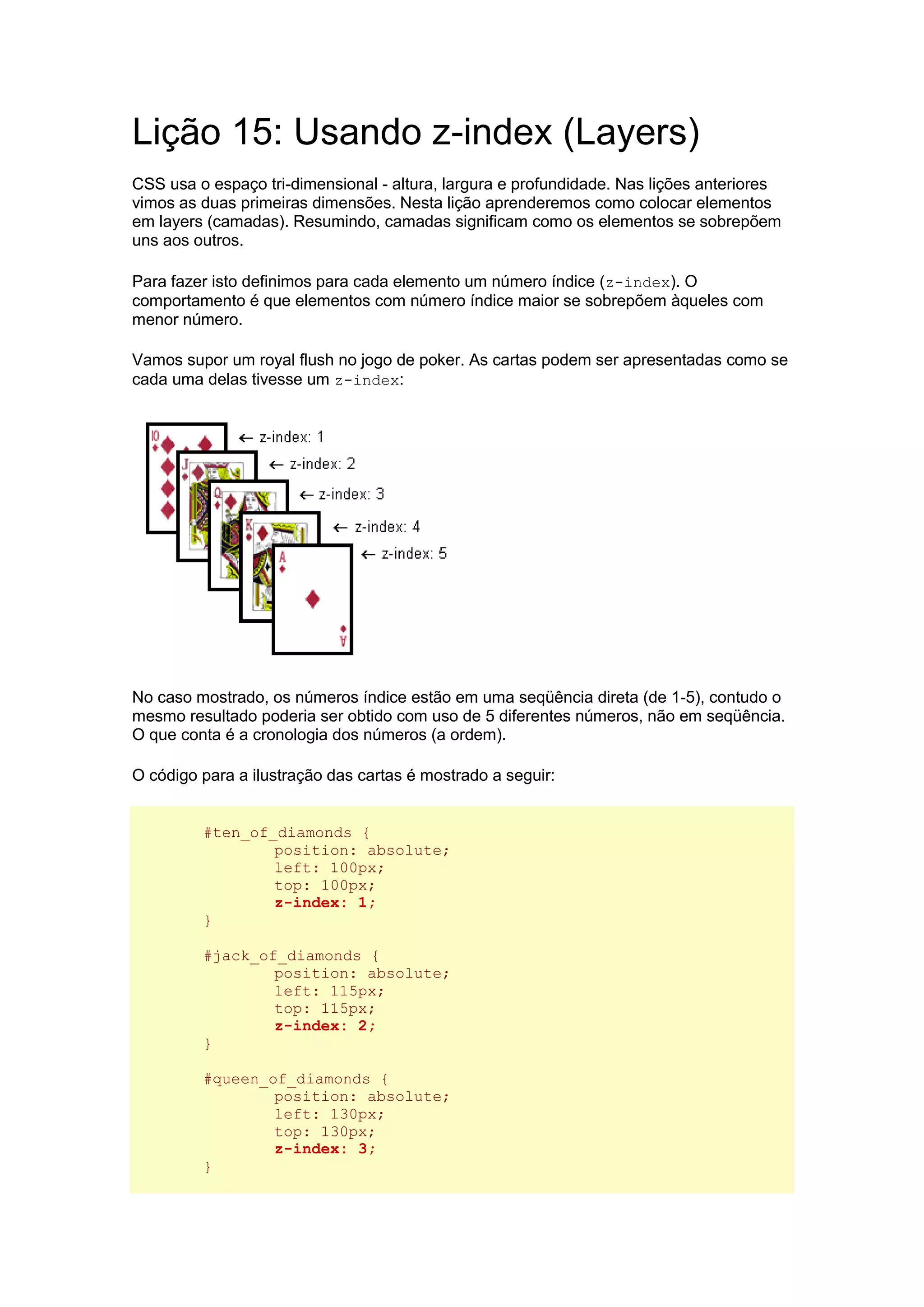Lição 15: Usando z-index (Layers) CSS usa o espaço tri-dimensional - altura, largura e profundidade. Nas lições anteriores vimos as duas primeiras dimensões. Nesta lição aprenderemos como colocar elementos em layers (camadas). Resumindo, camadas significam como os elementos se sobrepõem uns aos outros. Para fazer isto definimos para cada elemento um número índice (z-index). O comportamento é que elementos com número índice maior se sobrepõem àqueles com menor número. Vamos supor um royal flush no jogo de poker. As cartas podem ser apresentadas como se cada uma delas tivesse um z-index: No caso mostrado, os números índice estão em uma seqüência direta (de 1-5), contudo o mesmo resultado poderia ser obtido com uso de 5 diferentes números, não em seqüência. O que conta é a cronologia dos números (a ordem). O código para a ilustração das cartas é mostrado a seguir: #ten_of_diamonds { position: absolute; left: 100px; top: 100px; z-index: 1; } #jack_of_diamonds { position: absolute; left: 115px; top: 115px; z-index: 2; } #queen_of_diamonds { position: absolute; left: 130px; top: 130px; z-index: 3; }  