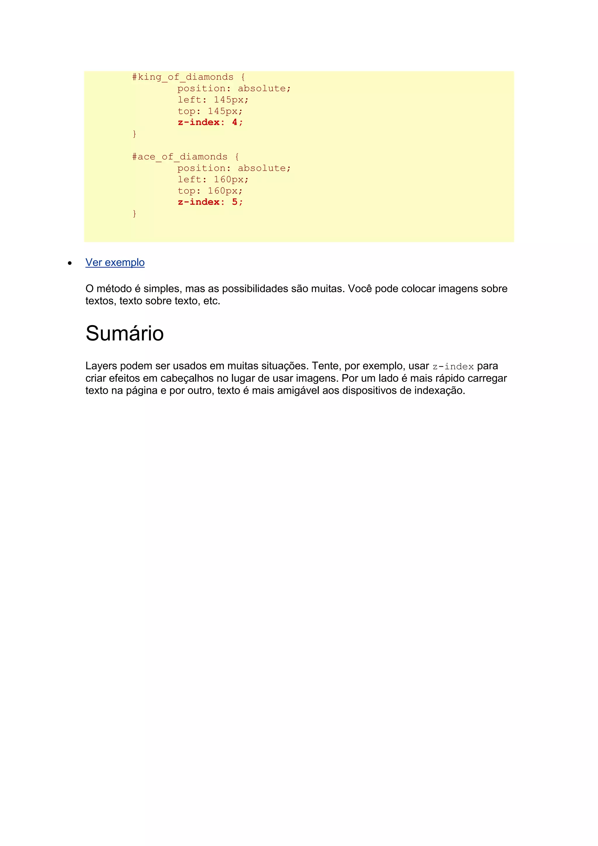 #king_of_diamonds { position: absolute; left: 145px; top: 145px; z-index: 4; } #ace_of_diamonds { position: absolute; left: 160px; top: 160px; z-index: 5; }  Ver exemplo O método é simples, mas as possibilidades são muitas. Você pode colocar imagens sobre textos, texto sobre texto, etc. Sumário Layers podem ser usados em muitas situações. Tente, por exemplo, usar z-index para criar efeitos em cabeçalhos no lugar de usar imagens. Por um lado é mais rápido carregar texto na página e por outro, texto é mais amigável aos dispositivos de indexação. 
 