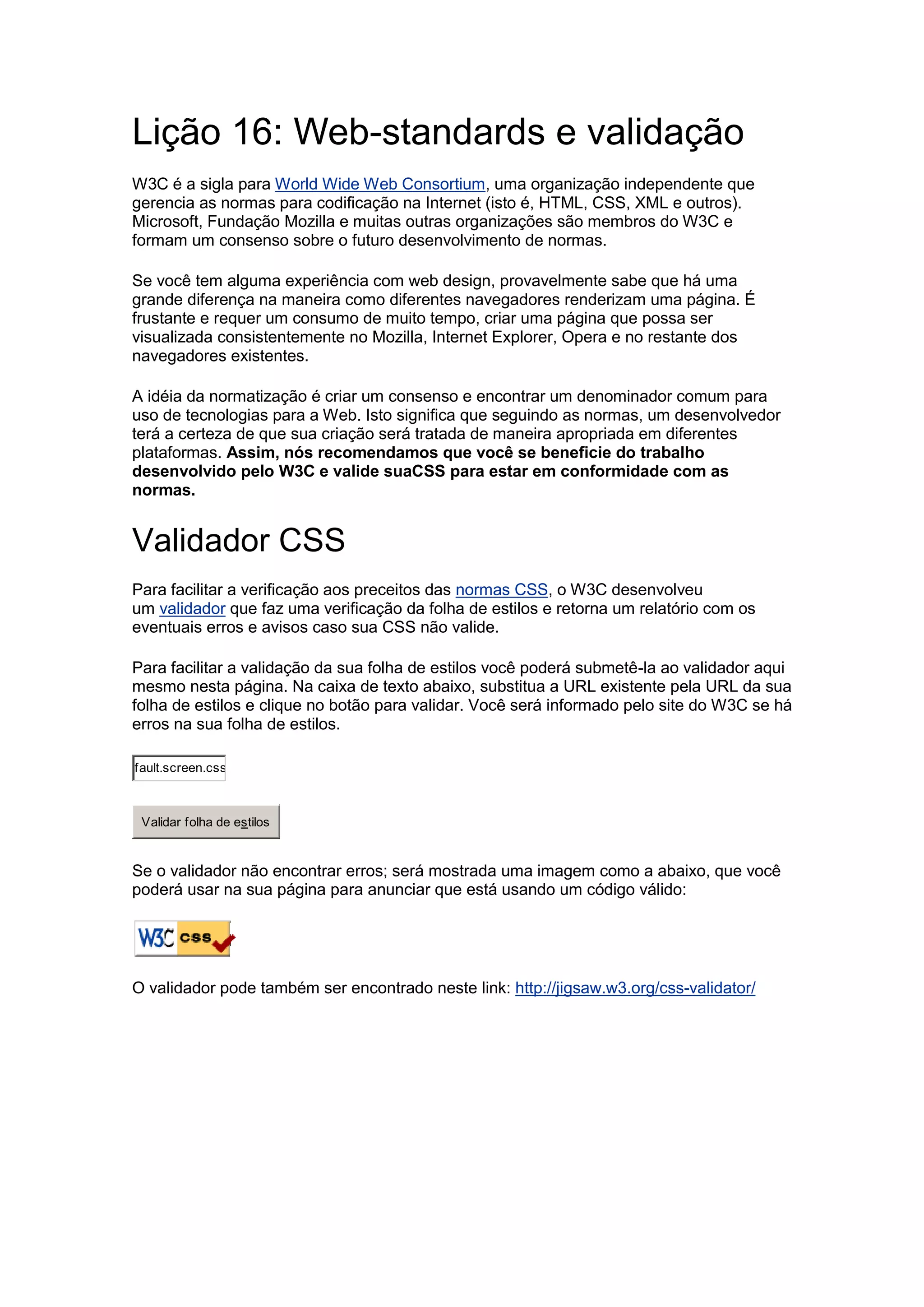Lição 16: Web-standards e validação 
W3C é a sigla para World Wide Web Consortium, uma organização independente que 
gerencia as normas para codificação na Internet (isto é, HTML, CSS, XML e outros). 
Microsoft, Fundação Mozilla e muitas outras organizações são membros do W3C e 
formam um consenso sobre o futuro desenvolvimento de normas. 
Se você tem alguma experiência com web design, provavelmente sabe que há uma 
grande diferença na maneira como diferentes navegadores renderizam uma página. É 
frustante e requer um consumo de muito tempo, criar uma página que possa ser 
visualizada consistentemente no Mozilla, Internet Explorer, Opera e no restante dos 
navegadores existentes. 
A idéia da normatização é criar um consenso e encontrar um denominador comum para 
uso de tecnologias para a Web. Isto significa que seguindo as normas, um desenvolvedor 
terá a certeza de que sua criação será tratada de maneira apropriada em diferentes 
plataformas. Assim, nós recomendamos que você se beneficie do trabalho 
desenvolvido pelo W3C e valide suaCSS para estar em conformidade com as 
normas. 
Validador CSS 
Para facilitar a verificação aos preceitos das normas CSS, o W3C desenvolveu 
um validador que faz uma verificação da folha de estilos e retorna um relatório com os 
eventuais erros e avisos caso sua CSS não valide. 
Para facilitar a validação da sua folha de estilos você poderá submetê-la ao validador aqui 
mesmo nesta página. Na caixa de texto abaixo, substitua a URL existente pela URL da sua 
folha de estilos e clique no botão para validar. Você será informado pelo site do W3C se há 
erros na sua folha de estilos. 
w w .html.net/site/style/default.screen.css 
Validar folha de estilos 
Se o validador não encontrar erros; será mostrada uma imagem como a abaixo, que você 
poderá usar na sua página para anunciar que está usando um código válido: 
O validador pode também ser encontrado neste link: http://jigsaw.w3.org/css-validator/ 
