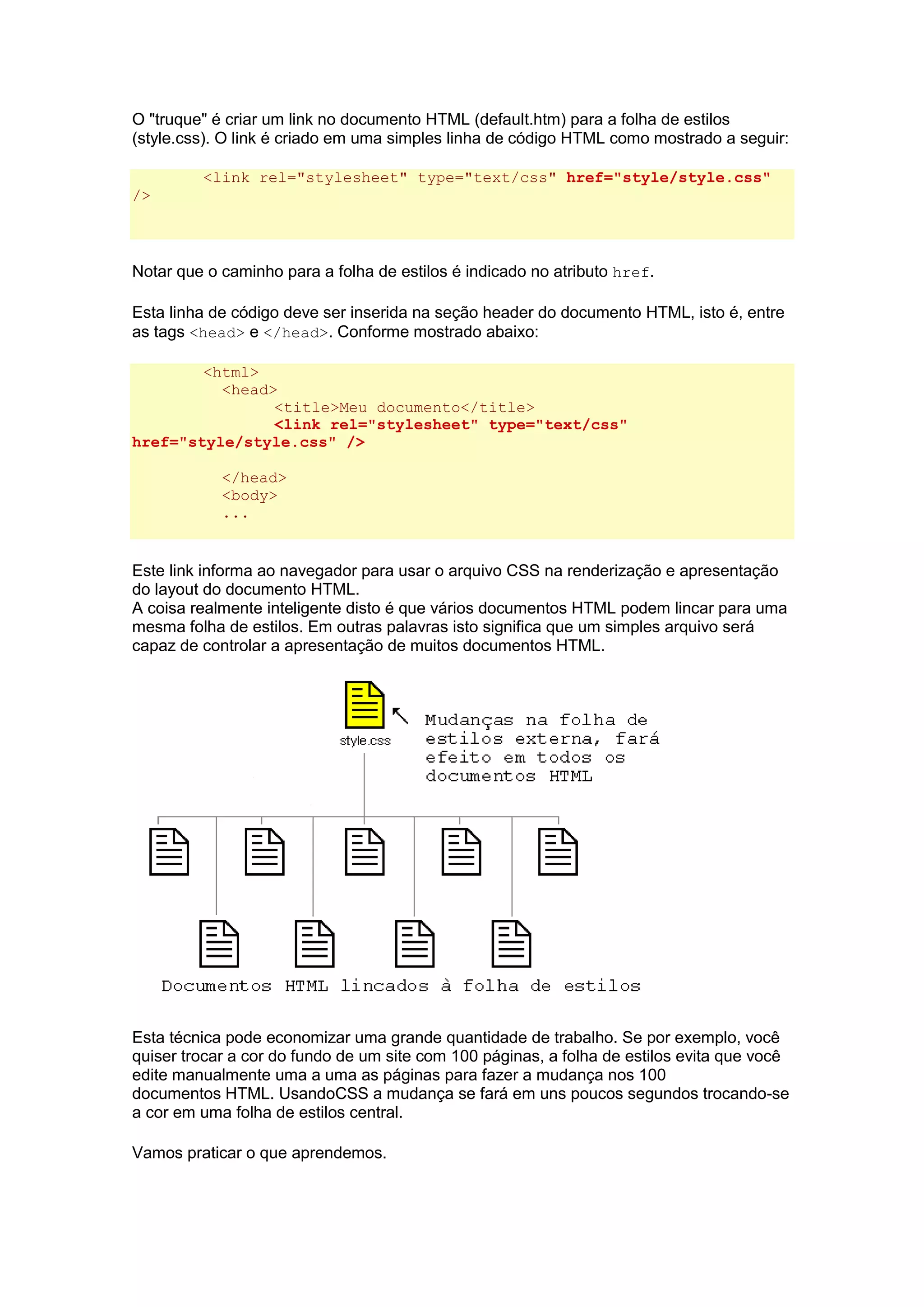 O "truque" é criar um link no documento HTML (default.htm) para a folha de estilos (style.css). O link é criado em uma simples linha de código HTML como mostrado a seguir: <link rel="stylesheet" type="text/css" href="style/style.css" /> Notar que o caminho para a folha de estilos é indicado no atributo href. Esta linha de código deve ser inserida na seção header do documento HTML, isto é, entre as tags <head> e </head>. Conforme mostrado abaixo: <html> <head> <title>Meu documento</title> <link rel="stylesheet" type="text/css" href="style/style.css" /> </head> <body> ... Este link informa ao navegador para usar o arquivo CSS na renderização e apresentação do layout do documento HTML. A coisa realmente inteligente disto é que vários documentos HTML podem lincar para uma mesma folha de estilos. Em outras palavras isto significa que um simples arquivo será capaz de controlar a apresentação de muitos documentos HTML. Esta técnica pode economizar uma grande quantidade de trabalho. Se por exemplo, você quiser trocar a cor do fundo de um site com 100 páginas, a folha de estilos evita que você edite manualmente uma a uma as páginas para fazer a mudança nos 100 documentos HTML. UsandoCSS a mudança se fará em uns poucos segundos trocando-se a cor em uma folha de estilos central. Vamos praticar o que aprendemos.  