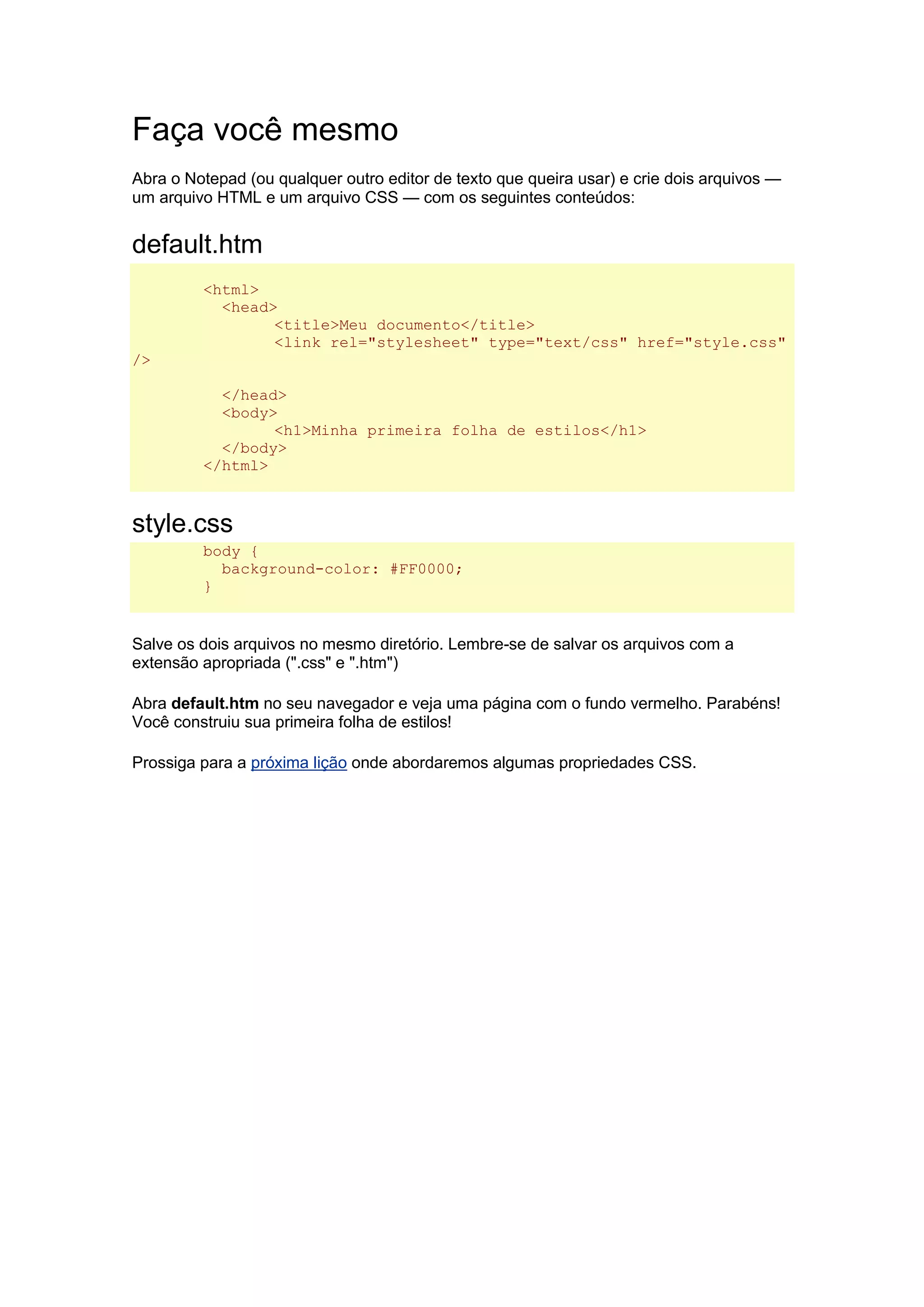 Faça você mesmo Abra o Notepad (ou qualquer outro editor de texto que queira usar) e crie dois arquivos — um arquivo HTML e um arquivo CSS — com os seguintes conteúdos: default.htm <html> <head> <title>Meu documento</title> <link rel="stylesheet" type="text/css" href="style.css" /> </head> <body> <h1>Minha primeira folha de estilos</h1> </body> </html> style.css body { background-color: #FF0000; } Salve os dois arquivos no mesmo diretório. Lembre-se de salvar os arquivos com a extensão apropriada (".css" e ".htm") Abra default.htm no seu navegador e veja uma página com o fundo vermelho. Parabéns! Você construiu sua primeira folha de estilos! Prossiga para a próxima lição onde abordaremos algumas propriedades CSS. 
 