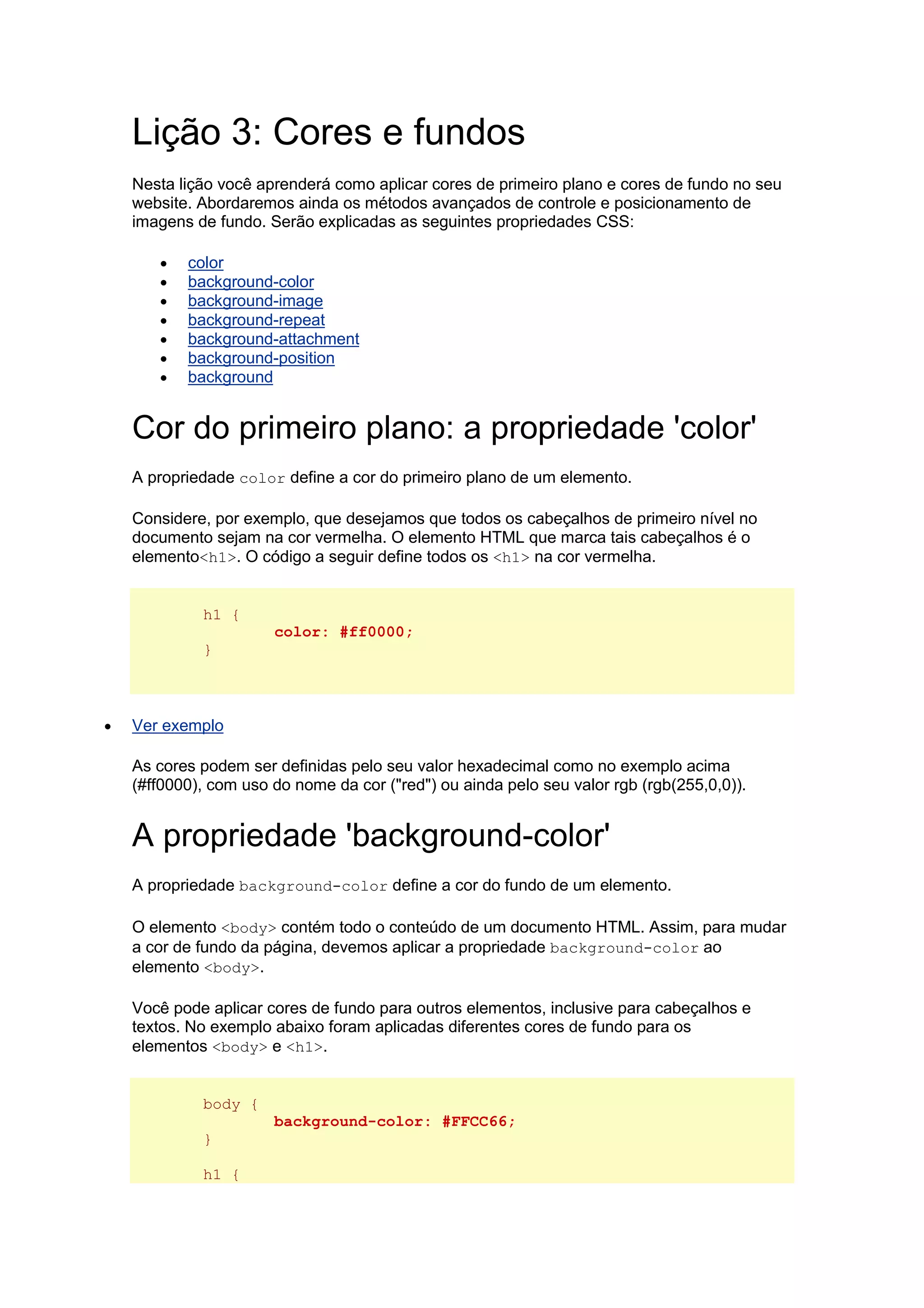 Lição 3: Cores e fundos Nesta lição você aprenderá como aplicar cores de primeiro plano e cores de fundo no seu website. Abordaremos ainda os métodos avançados de controle e posicionamento de imagens de fundo. Serão explicadas as seguintes propriedades CSS:  color  background-color  background-image  background-repeat  background-attachment  background-position  background Cor do primeiro plano: a propriedade 'color' A propriedade color define a cor do primeiro plano de um elemento. Considere, por exemplo, que desejamos que todos os cabeçalhos de primeiro nível no documento sejam na cor vermelha. O elemento HTML que marca tais cabeçalhos é o elemento<h1>. O código a seguir define todos os <h1> na cor vermelha. h1 { color: #ff0000; }  Ver exemplo As cores podem ser definidas pelo seu valor hexadecimal como no exemplo acima (#ff0000), com uso do nome da cor ("red") ou ainda pelo seu valor rgb (rgb(255,0,0)). A propriedade 'background-color' A propriedade background-color define a cor do fundo de um elemento. O elemento <body> contém todo o conteúdo de um documento HTML. Assim, para mudar a cor de fundo da página, devemos aplicar a propriedade background-color ao elemento <body>. Você pode aplicar cores de fundo para outros elementos, inclusive para cabeçalhos e textos. No exemplo abaixo foram aplicadas diferentes cores de fundo para os elementos <body> e <h1>. body { background-color: #FFCC66; } h1 {  