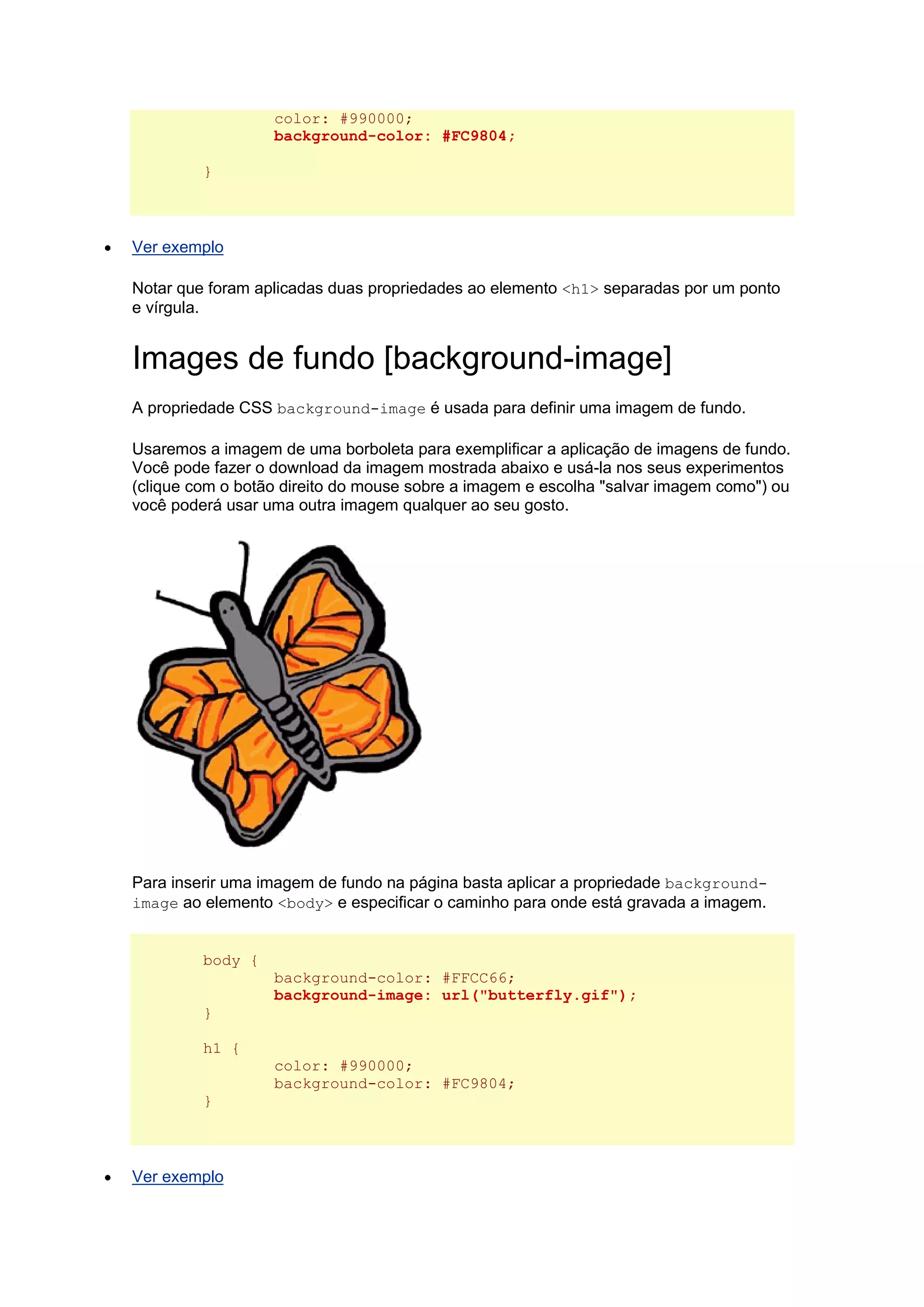 color: #990000; background-color: #FC9804; }  Ver exemplo Notar que foram aplicadas duas propriedades ao elemento <h1> separadas por um ponto e vírgula. Images de fundo [background-image] A propriedade CSS background-image é usada para definir uma imagem de fundo. Usaremos a imagem de uma borboleta para exemplificar a aplicação de imagens de fundo. Você pode fazer o download da imagem mostrada abaixo e usá-la nos seus experimentos (clique com o botão direito do mouse sobre a imagem e escolha "salvar imagem como") ou você poderá usar uma outra imagem qualquer ao seu gosto. Para inserir uma imagem de fundo na página basta aplicar a propriedade background- image ao elemento <body> e especificar o caminho para onde está gravada a imagem. body { background-color: #FFCC66; background-image: url("butterfly.gif"); } h1 { color: #990000; background-color: #FC9804; }  Ver exemplo  
