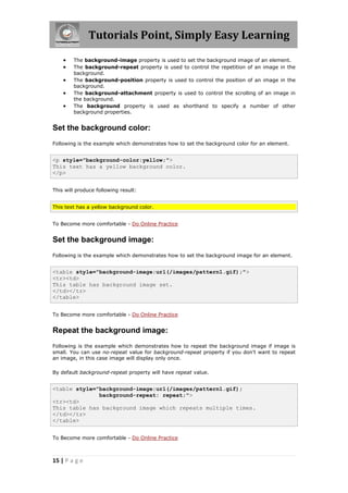 Tutorials Point, Simply Easy Learning
15 | P a g e
 The background-image property is used to set the background image of an element.
 The background-repeat property is used to control the repetition of an image in the
background.
 The background-position property is used to control the position of an image in the
background.
 The background-attachment property is used to control the scrolling of an image in
the background.
 The background property is used as shorthand to specify a number of other
background properties.
Set the background color:
Following is the example which demonstrates how to set the background color for an element.
<p style="background-color:yellow;">
This text has a yellow background color.
</p>
This will produce following result:
This text has a yellow background color.
To Become more comfortable - Do Online Practice
Set the background image:
Following is the example which demonstrates how to set the background image for an element.
<table style="background-image:url(/images/pattern1.gif);">
<tr><td>
This table has background image set.
</td></tr>
</table>
To Become more comfortable - Do Online Practice
Repeat the background image:
Following is the example which demonstrates how to repeat the background image if image is
small. You can use no-repeat value for background-repeat property if you don't want to repeat
an image, in this case image will display only once.
By default background-repeat property will have repeat value.
<table style="background-image:url(/images/pattern1.gif);
background-repeat: repeat;">
<tr><td>
This table has background image which repeats multiple times.
</td></tr>
</table>
To Become more comfortable - Do Online Practice
 