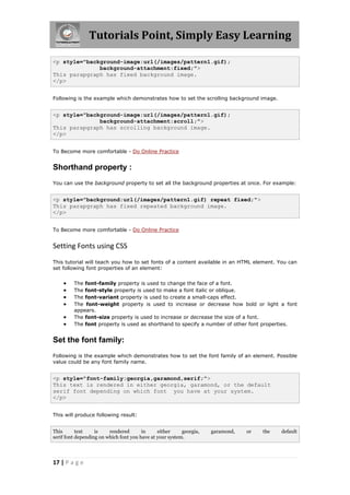 Tutorials Point, Simply Easy Learning
17 | P a g e
<p style="background-image:url(/images/pattern1.gif);
background-attachment:fixed;">
This parapgraph has fixed background image.
</p>
Following is the example which demonstrates how to set the scrolling background image.
<p style="background-image:url(/images/pattern1.gif);
background-attachment:scroll;">
This parapgraph has scrolling background image.
</p>
To Become more comfortable - Do Online Practice
Shorthand property :
You can use the background property to set all the background properties at once. For example:
<p style="background:url(/images/pattern1.gif) repeat fixed;">
This parapgraph has fixed repeated background image.
</p>
To Become more comfortable - Do Online Practice
Setting Fonts using CSS
This tutorial will teach you how to set fonts of a content available in an HTML element. You can
set following font properties of an element:
 The font-family property is used to change the face of a font.
 The font-style property is used to make a font italic or oblique.
 The font-variant property is used to create a small-caps effect.
 The font-weight property is used to increase or decrease how bold or light a font
appears.
 The font-size property is used to increase or decrease the size of a font.
 The font property is used as shorthand to specify a number of other font properties.
Set the font family:
Following is the example which demonstrates how to set the font family of an element. Possible
value could be any font family name.
<p style="font-family:georgia,garamond,serif;">
This text is rendered in either georgia, garamond, or the default
serif font depending on which font you have at your system.
</p>
This will produce following result:
This text is rendered in either georgia, garamond, or the default
serif font depending on which font you have at your system.
 