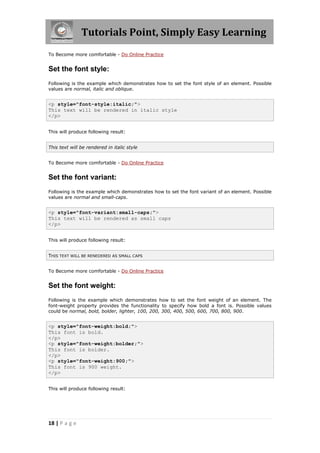 Tutorials Point, Simply Easy Learning
18 | P a g e
To Become more comfortable - Do Online Practice
Set the font style:
Following is the example which demonstrates how to set the font style of an element. Possible
values are normal, italic and oblique.
<p style="font-style:italic;">
This text will be rendered in italic style
</p>
This will produce following result:
This text will be rendered in italic style
To Become more comfortable - Do Online Practice
Set the font variant:
Following is the example which demonstrates how to set the font variant of an element. Possible
values are normal and small-caps.
<p style="font-variant:small-caps;">
This text will be rendered as small caps
</p>
This will produce following result:
THIS TEXT WILL BE RENEDERED AS SMALL CAPS
To Become more comfortable - Do Online Practice
Set the font weight:
Following is the example which demonstrates how to set the font weight of an element. The
font-weight property provides the functionality to specify how bold a font is. Possible values
could be normal, bold, bolder, lighter, 100, 200, 300, 400, 500, 600, 700, 800, 900.
<p style="font-weight:bold;">
This font is bold.
</p>
<p style="font-weight:bolder;">
This font is bolder.
</p>
<p style="font-weight:900;">
This font is 900 weight.
</p>
This will produce following result:
 