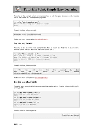 Tutorials Point, Simply Easy Learning
22 | P a g e
Following is the example which demonstrates how to set the space between words. Possible
values are normal or a number specifying space..
<p style="word-spacing:5px;">
This text is having space between words.
</p>
This will produce following result:
This text is having space between words.
To Become more comfortable - Do Online Practice
Set the text indent:
Following is the example which demonstrates how to indent the first line of a paragraph.
Possible values are % or a number specifying indent space..
<p style="text-indent:1cm;">
This text will have first line indented by 1cm
and this line will remain at its actual position
this is done by CSS text-indent property.
</p>
This will produce following result:
This text will have first line indented by 1cm
and this line will remain at its actual position
this is done by CSS text-indent property.
To Become more comfortable - Do Online Practice
Set the text alignment:
Following is the example which demonstrates how to align a text. Possible values are left, right,
center, justify..
<p style="text-align:right;">
This will be right aligned.
</p>
<p style="text-align:center;">
This will be center aligned.
</p>
<p style="text-align:left;">
This will be left aligned.
</p>
This will produce following result:
This will be right aligned.
 