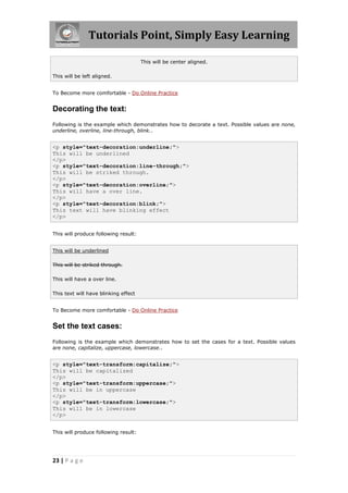 Tutorials Point, Simply Easy Learning
23 | P a g e
This will be center aligned.
This will be left aligned.
To Become more comfortable - Do Online Practice
Decorating the text:
Following is the example which demonstrates how to decorate a text. Possible values are none,
underline, overline, line-through, blink..
<p style="text-decoration:underline;">
This will be underlined
</p>
<p style="text-decoration:line-through;">
This will be striked through.
</p>
<p style="text-decoration:overline;">
This will have a over line.
</p>
<p style="text-decoration:blink;">
This text will have blinking effect
</p>
This will produce following result:
This will be underlined
This will be striked through.
This will have a over line.
This text will have blinking effect
To Become more comfortable - Do Online Practice
Set the text cases:
Following is the example which demonstrates how to set the cases for a text. Possible values
are none, capitalize, uppercase, lowercase..
<p style="text-transform:capitalize;">
This will be capitalized
</p>
<p style="text-transform:uppercase;">
This will be in uppercase
</p>
<p style="text-transform:lowercase;">
This will be in lowercase
</p>
This will produce following result:
 