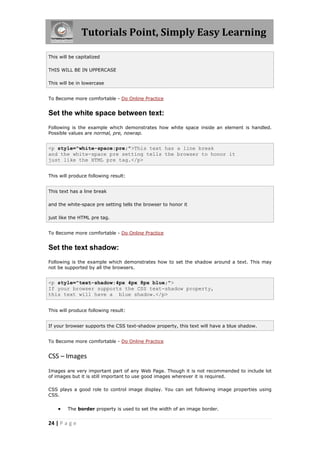 Tutorials Point, Simply Easy Learning
24 | P a g e
This will be capitalized
THIS WILL BE IN UPPERCASE
This will be in lowercase
To Become more comfortable - Do Online Practice
Set the white space between text:
Following is the example which demonstrates how white space inside an element is handled.
Possible values are normal, pre, nowrap.
<p style="white-space:pre;">This text has a line break
and the white-space pre setting tells the browser to honor it
just like the HTML pre tag.</p>
This will produce following result:
This text has a line break
and the white-space pre setting tells the browser to honor it
just like the HTML pre tag.
To Become more comfortable - Do Online Practice
Set the text shadow:
Following is the example which demonstrates how to set the shadow around a text. This may
not be supported by all the browsers.
<p style="text-shadow:4px 4px 8px blue;">
If your browser supports the CSS text-shadow property,
this text will have a blue shadow.</p>
This will produce following result:
If your browser supports the CSS text-shadow property, this text will have a blue shadow.
To Become more comfortable - Do Online Practice
CSS – Images
Images are very important part of any Web Page. Though it is not recommended to include lot
of images but it is still important to use good images wherever it is required.
CSS plays a good role to control image display. You can set following image properties using
CSS.
 The border property is used to set the width of an image border.
 