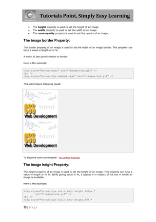 Tutorials Point, Simply Easy Learning
25 | P a g e
 The height property is used to set the height of an image.
 The width property is used to set the width of an image.
 The -moz-opacity property is used to set the opacity of an image.
The image border Property:
The border property of an image is used to set the width of an image border. This property can
have a value in length or in %.
A width of zero pixels means no border.
Here is the example:
<img style="border:0px;" src="/images/css.gif" />
<br />
<img style="border:3px dashed red;" src="/images/css.gif" />
This will produce following result:
To Become more comfortable - Do Online Practice
The image height Property:
The height property of an image is used to set the height of an image. This property can have a
value in length or in %. While giving value in %, it applies it in respect of the box in which an
image is available.
Here is the example:
<img style="border:1px solid red; height:100px;"
src="/images/css.gif" />
<br />
<img style="border:1px solid red; height:50%;"
 