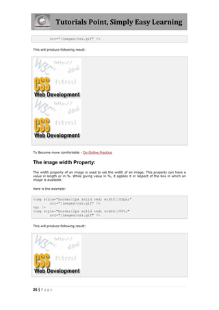 Tutorials Point, Simply Easy Learning
26 | P a g e
src="/images/css.gif" />
This will produce following result:
To Become more comfortable - Do Online Practice
The image width Property:
The width property of an image is used to set the width of an image. This property can have a
value in length or in %. While giving value in %, it applies it in respect of the box in which an
image is available.
Here is the example:
<img style="border:1px solid red; width:100px;"
src="/images/css.gif" />
<br />
<img style="border:1px solid red; width:100%;"
src="/images/css.gif" />
This will produce following result:
 
