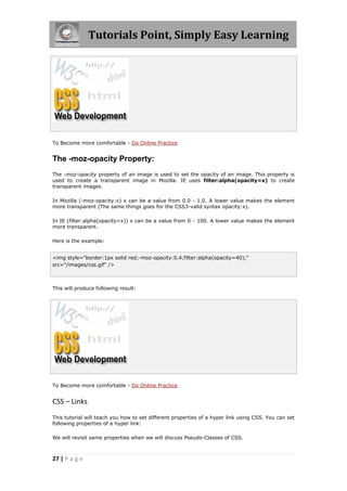 Tutorials Point, Simply Easy Learning
27 | P a g e
To Become more comfortable - Do Online Practice
The -moz-opacity Property:
The -moz-opacity property of an image is used to set the opacity of an image. This property is
used to create a transparent image in Mozilla. IE uses filter:alpha(opacity=x) to create
transparent images.
In Mozilla (-moz-opacity:x) x can be a value from 0.0 - 1.0. A lower value makes the element
more transparent (The same things goes for the CSS3-valid syntax opacity:x).
In IE (filter:alpha(opacity=x)) x can be a value from 0 - 100. A lower value makes the element
more transparent.
Here is the example:
<img style="border:1px solid red;-moz-opacity:0.4;filter:alpha(opacity=40);"
src="/images/css.gif" />
This will produce following result:
To Become more comfortable - Do Online Practice
CSS – Links
This tutorial will teach you how to set different properties of a hyper link using CSS. You can set
following properties of a hyper link:
We will revisit same properties when we will discuss Pseudo-Classes of CSS.
 