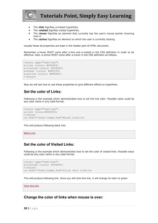 Tutorials Point, Simply Easy Learning
28 | P a g e
 The :link Signifies unvisited hyperlinks.
 The :visited Signifies visited hyperlinks.
 The :hover Signifies an element that currently has the user's mouse pointer hovering
over it.
 The :active Signifies an element on which the user is currently clicking.
Usually these all properties are kept in the header part of HTML document.
Remember a:hover MUST come after a:link and a:visited in the CSS definition in order to be
effective. Also, a:active MUST come after a:hover in the CSS definition as follows.
<style type="text/css">
a:link {color: #000000}
a:visited {color: #006600}
a:hover {color: #FFCC00}
a:active {color: #FF00CC}
</style>
Now we will see how to use these properties to give different effects to hyperlinks.
Set the color of Links:
Following is the example which demonstrates how to set the link color. Possible value could be
any color name in any valid format.
<style type="text/css">
a:link {color:#000000}
</style>
<a href="/html/index.htm">Black Link</a>
This will produce following black link:
Black Link
Set the color of Visited Links:
Following is the example which demonstrates how to set the color of visited links. Possible value
could be any color name in any valid format.
<style type="text/css">
a:visited {color: #006600}
</style>
<a href="/html/index.htm">Click this link</a>
This will produce following link. Once you will click this link, it will change its color to green.
Click this link
Change the color of links when mouse is over:
 
