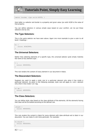 Tutorials Point, Simply Easy Learning
3 | P a g e
table{ border :1px solid #C00; }
Here table is a selector and border is a property and given value 1px solid #C00 is the value of
that property.
You can define selectors in various simple ways based on your comfort. Let me put these
selectors one by one.
The Type Selectors:
This is the same selector we have seen above. Again one more example to give a color to all
level 1 headings :
h1 {
color: #36CFFF;
}
The Universal Selectors:
Rather than selecting elements of a specific type, the universal selector quite simply matches
the name of any element type :
* {
color: #000000;
}
This rule renders the content of every element in our document in black.
The Descendant Selectors:
Suppose you want to apply a style rule to a particular element only when it lies inside a
particular element. As given in the following example, style rule will apply to <em> element
only when it lies inside <ul> tag.
ul em {
color: #000000;
}
The Class Selectors:
You can define style rules based on the class attribute of the elements. All the elements having
that class will be formatted according to the defined rule.
.black {
color: #000000;
}
This rule renders the content in black for every element with class attribute set to black in our
document. You can make it a bit more particular. For example:
h1.black {
color: #000000;
}
 