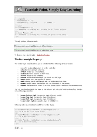 Tutorials Point, Simply Easy Learning
36 | P a g e
}
p.example2{
border:1px solid;
border-color:#009900; /* Green */
}
</style>
<p class="example1">
This example is showing all borders in different colors.
</p>
<p class="example2">
This example is showing all borders in green color only.
</p>
This will produce following result:
This example is showing all borders in different colors.
This example is showing all borders in green color only.
To Become more comfortable - Do Online Practice
The border-style Property:
The border-style property allows you to select one of the following styles of border:
 none: No border. (Equivalent of border-width:0;)
 solid: Border is a single solid line.
 dotted: Border is a series of dots.
 dashed: Border is a series of short lines.
 double: Border is two solid lines.
 groove: Border looks as though it is carved into the page.
 ridge: Border looks the opposite of groove.
 inset: Border makes the box look like it is embedded in the page.
 outset: Border makes the box look like it is coming out of the canvas.
 hidden: Same as none, except in terms of border-conflict resolution for table elements.
You can individually change the style of the bottom, left, top, and right borders of an element
using following properties:
 border-bottom-style changes the style of bottom border.
 border-top-style changes the style of top border.
 border-left-style changes the style of left border.
 border-right-style changes the style of right border.
Following is the example to show all these border styles:
<p style="border-width:4px; border-style:none;">
This is a border with none width.
</p>
<p style="border-width:4px; border-style:solid;">
This is a solid border.
</p>
<p style="border-width:4px; border-style:dashed;">
This is a dahsed border.
</p>
 