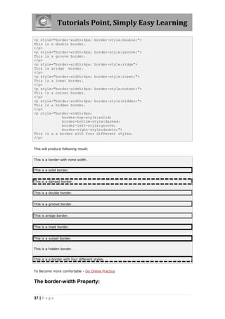 Tutorials Point, Simply Easy Learning
37 | P a g e
<p style="border-width:4px; border-style:double;">
This is a double border.
</p>
<p style="border-width:4px; border-style:groove;">
This is a groove border.
</p>
<p style="border-width:4px; border-style:ridge">
This is aridge border.
</p>
<p style="border-width:4px; border-style:inset;">
This is a inset border.
</p>
<p style="border-width:4px; border-style:outset;">
This is a outset border.
</p>
<p style="border-width:4px; border-style:hidden;">
This is a hidden border.
</p>
<p style="border-width:4px;
border-top-style:solid;
border-bottom-style:dashed;
border-left-style:groove;
border-right-style:double;">
This is a a border with four different styles.
</p>
This will produce following result:
This is a border with none width.
This is a solid border.
This is a dahsed border.
This is a double border.
This is a groove border.
This is aridge border.
This is a inset border.
This is a outset border.
This is a hidden border.
This is a a border with four different styles.
To Become more comfortable - Do Online Practice
The border-width Property:
 