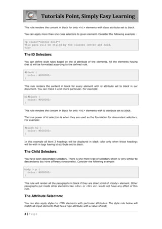 Tutorials Point, Simply Easy Learning
4 | P a g e
This rule renders the content in black for only <h1> elements with class attribute set to black.
You can apply more than one class selectors to given element. Consider the following example :
<p class="center bold">
This para will be styled by the classes center and bold.
</p>
The ID Selectors:
You can define style rules based on the id attribute of the elements. All the elements having
that id will be formatted according to the defined rule.
#black {
color: #000000;
}
This rule renders the content in black for every element with id attribute set to black in our
document. You can make it a bit more particular. For example:
h1#black {
color: #000000;
}
This rule renders the content in black for only <h1> elements with id attribute set to black.
The true power of id selectors is when they are used as the foundation for descendant selectors,
For example:
#black h2 {
color: #000000;
}
In this example all level 2 headings will be displayed in black color only when those headings
will lie with in tags having id attribute set to black.
The Child Selectors:
You have seen descendant selectors. There is one more type of selectors which is very similar to
descendants but have different functionality. Consider the following example:
body > p {
color: #000000;
}
This rule will render all the paragraphs in black if they are direct child of <body> element. Other
paragraphs put inside other elements like <div> or <td> etc. would not have any effect of this
rule.
The Attribute Selectors:
You can also apply styles to HTML elements with particular attributes. The style rule below will
match all input elements that has a type attribute with a value of text:
 