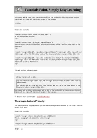 Tutorials Point, Simply Easy Learning
40 | P a g e
top margin will be 10px, right margin will be 2% of the total width of the document, bottom
margin will be -10px, left margin will be set by the browser
</style>
Here is the example:
<p style="margin: 15px; border:1px solid black;">
all four margins will be 15px
</p>
<p style="margin:10px 2%; border:1px solid black;">
top and bottom margin will be 10px, left and right margin will be 2% of the total width of the
document.
</p>
<p style="margin: 10px 2% -10px; border:1px solid black;"> top margin will be 10px, left and
right margin will be 2% of the total width of the document, bottom margin will be -10px </p>
<p style="margin: 10px 2% -10px auto; border:1px solid black;"> top margin will be 10px,
right margin will be 2% of the total width of the document, bottom margin will be -10px, left
margin will be set by the browser
</p>
This will produce following result:
all four margins will be 10px
top and bottom margin will be 10px, left and right margin will be 2% of the total width of
the document.
top margin will be 10px, left and right margin will be 2% of the total width of the
document, bottom margin will be -10px
top margin will be 10px, right margin will be 2% of the total width of the document, bottom
margin will be -10px, left margin will be set by the browser
To Become more comfortable - Do Online Practice
The margin-bottom Property:
The margin-bottom property allows you set bottom margin of an element. It can have a value in
length, % or auto.
Here is the example:
<p style="margin-bottom: 15px; border:1px solid black;">
This is a paragraph with a specified bottom margin
</p>
<p style="margin-bottom: 5%; border:1px solid black;">
 