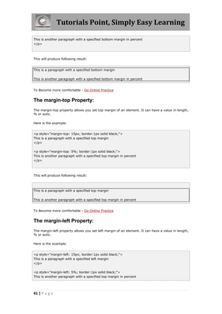 Tutorials Point, Simply Easy Learning
41 | P a g e
This is another paragraph with a specified bottom margin in percent
</p>
This will produce following result:
This is a paragraph with a specified bottom margin
This is another paragraph with a specified bottom margin in percent
To Become more comfortable - Do Online Practice
The margin-top Property:
The margin-top property allows you set top margin of an element. It can have a value in length,
% or auto.
Here is the example:
<p style="margin-top: 15px; border:1px solid black;">
This is a paragraph with a specified top margin
</p>
<p style="margin-top: 5%; border:1px solid black;">
This is another paragraph with a specified top margin in percent
</p>
This will produce following result:
This is a paragraph with a specified top margin
This is another paragraph with a specified top margin in percent
To Become more comfortable - Do Online Practice
The margin-left Property:
The margin-left property allows you set left margin of an element. It can have a value in length,
% or auto.
Here is the example:
<p style="margin-left: 15px; border:1px solid black;">
This is a paragraph with a specified left margin
</p>
<p style="margin-left: 5%; border:1px solid black;">
This is another paragraph with a specified top margin in percent
 