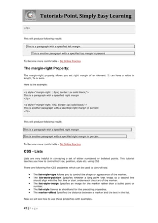 Tutorials Point, Simply Easy Learning
42 | P a g e
</p>
This will produce following result:
This is a paragraph with a specified left margin
This is another paragraph with a specified top margin in percent
To Become more comfortable - Do Online Practice
The margin-right Property:
The margin-right property allows you set right margin of an element. It can have a value in
length, % or auto.
Here is the example:
<p style="margin-right: 15px; border:1px solid black;">
This is a paragraph with a specified right margin
</p>
<p style="margin-right: 5%; border:1px solid black;">
This is another paragraph with a specified right margin in percent
</p>
This will produce following result:
This is a paragraph with a specified right margin
This is another paragraph with a specified right margin in percent
To Become more comfortable - Do Online Practice
CSS - Lists
Lists are very helpful in conveying a set of either numbered or bulleted points. This tutorial
teaches you how to control list type, position, style etc. using CSS
There are following five CSS properties which can be used to control lists:
 The list-style-type Allows you to control the shape or appearance of the marker.
 The list-style-position Specifies whether a long point that wraps to a second line
should align with the first line or start underneath the start of the marker.
 The list-style-image Specifies an image for the marker rather than a bullet point or
number.
 The list-style Serves as shorthand for the preceding properties.
 The marker-offset Specifies the distance between a marker and the text in the list.
Now we will see how to use these properties with examples.
 