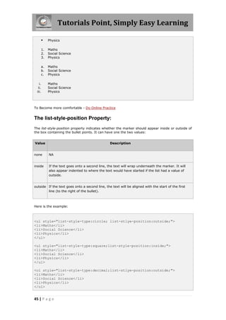 Tutorials Point, Simply Easy Learning
45 | P a g e
 Physics
1. Maths
2. Social Science
3. Physics
a. Maths
b. Social Science
c. Physics
i. Maths
ii. Social Science
iii. Physics
To Become more comfortable - Do Online Practice
The list-style-position Property:
The list-style-position property indicates whether the marker should appear inside or outside of
the box containing the bullet points. It can have one the two values:
Value Description
none NA
inside If the text goes onto a second line, the text will wrap underneath the marker. It will
also appear indented to where the text would have started if the list had a value of
outside.
outside If the text goes onto a second line, the text will be aligned with the start of the first
line (to the right of the bullet).
Here is the example:
<ul style="list-style-type:circle; list-stlye-position:outside;">
<li>Maths</li>
<li>Social Science</li>
<li>Physics</li>
</ul>
<ul style="list-style-type:square;list-style-position:inside;">
<li>Maths</li>
<li>Social Science</li>
<li>Physics</li>
</ul>
<ol style="list-style-type:decimal;list-stlye-position:outside;">
<li>Maths</li>
<li>Social Science</li>
<li>Physics</li>
</ol>
 