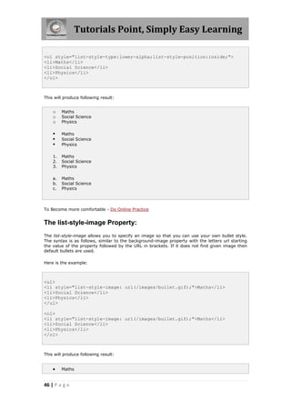 Tutorials Point, Simply Easy Learning
46 | P a g e
<ol style="list-style-type:lower-alpha;list-style-position:inside;">
<li>Maths</li>
<li>Social Science</li>
<li>Physics</li>
</ol>
This will produce following result:
o Maths
o Social Science
o Physics
 Maths
 Social Science
 Physics
1. Maths
2. Social Science
3. Physics
a. Maths
b. Social Science
c. Physics
To Become more comfortable - Do Online Practice
The list-style-image Property:
The list-style-image allows you to specify an image so that you can use your own bullet style.
The syntax is as follows, similar to the background-image property with the letters url starting
the value of the property followed by the URL in brackets. If it does not find given image then
default bullets are used.
Here is the example:
<ul>
<li style="list-style-image: url(/images/bullet.gif);">Maths</li>
<li>Social Science</li>
<li>Physics</li>
</ul>
<ol>
<li style="list-style-image: url(/images/bullet.gif);">Maths</li>
<li>Social Science</li>
<li>Physics</li>
</ol>
This will produce following result:
 Maths
 